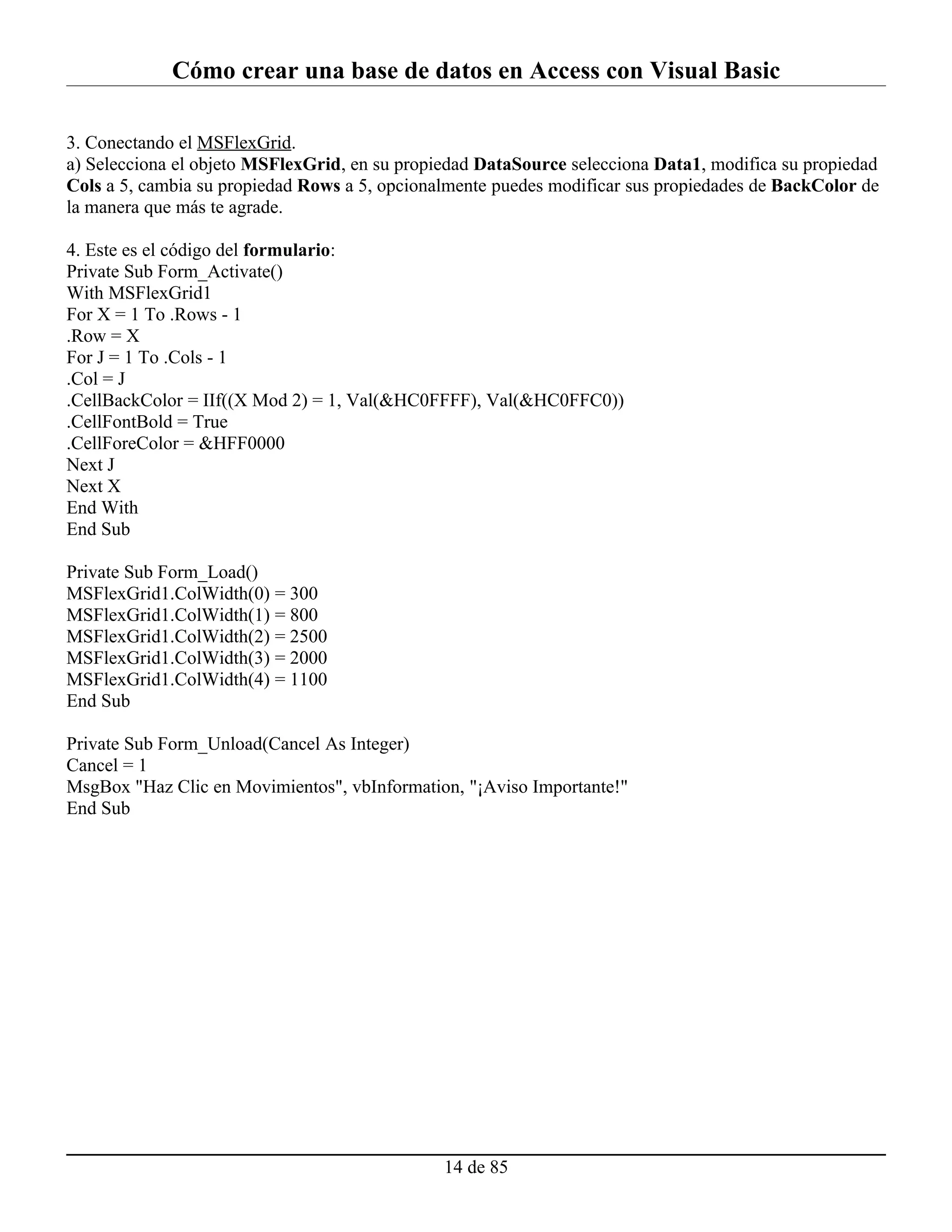 Cómo crear una base de datos en Access con Visual Basic

3. Conectando el MSFlexGrid.
a) Selecciona el objeto MSFlexGrid, en su propiedad DataSource selecciona Data1, modifica su propiedad
Cols a 5, cambia su propiedad Rows a 5, opcionalmente puedes modificar sus propiedades de BackColor de
la manera que más te agrade.

4. Este es el código del formulario:
Private Sub Form_Activate()
With MSFlexGrid1
For X = 1 To .Rows - 1
.Row = X
For J = 1 To .Cols - 1
.Col = J
.CellBackColor = IIf((X Mod 2) = 1, Val(&HC0FFFF), Val(&HC0FFC0))
.CellFontBold = True
.CellForeColor = &HFF0000
Next J
Next X
End With
End Sub

Private Sub Form_Load()
MSFlexGrid1.ColWidth(0) = 300
MSFlexGrid1.ColWidth(1) = 800
MSFlexGrid1.ColWidth(2) = 2500
MSFlexGrid1.ColWidth(3) = 2000
MSFlexGrid1.ColWidth(4) = 1100
End Sub

Private Sub Form_Unload(Cancel As Integer)
Cancel = 1
MsgBox "Haz Clic en Movimientos", vbInformation, "¡Aviso Importante!"
End Sub




                                               14 de 85
 