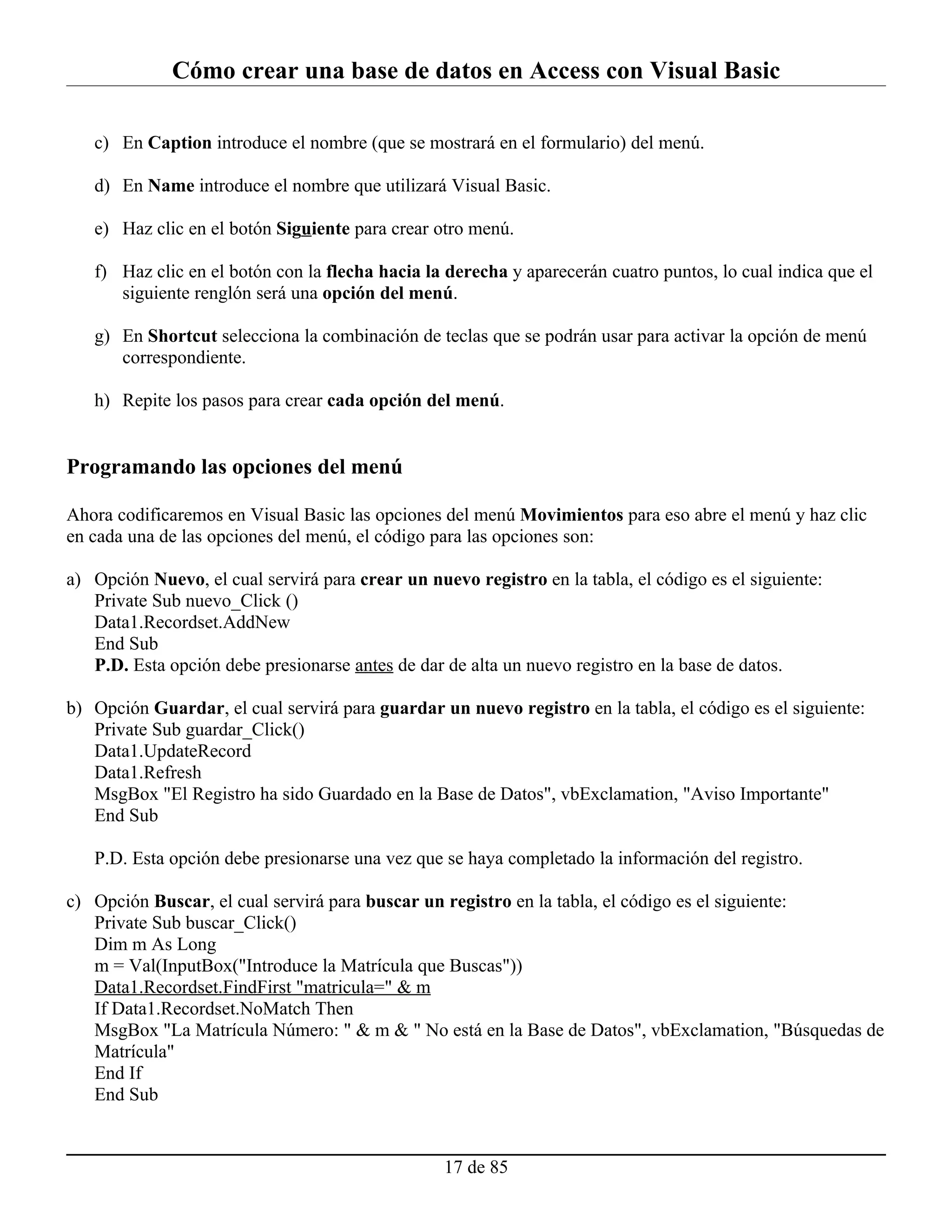 Cómo crear una base de datos en Access con Visual Basic

   c) En Caption introduce el nombre (que se mostrará en el formulario) del menú.

   d) En Name introduce el nombre que utilizará Visual Basic.

   e) Haz clic en el botón Siguiente para crear otro menú.

   f) Haz clic en el botón con la flecha hacia la derecha y aparecerán cuatro puntos, lo cual indica que el
      siguiente renglón será una opción del menú.

   g) En Shortcut selecciona la combinación de teclas que se podrán usar para activar la opción de menú
      correspondiente.

   h) Repite los pasos para crear cada opción del menú.


Programando las opciones del menú

Ahora codificaremos en Visual Basic las opciones del menú Movimientos para eso abre el menú y haz clic
en cada una de las opciones del menú, el código para las opciones son:

a) Opción Nuevo, el cual servirá para crear un nuevo registro en la tabla, el código es el siguiente:
   Private Sub nuevo_Click ()
   Data1.Recordset.AddNew
   End Sub
   P.D. Esta opción debe presionarse antes de dar de alta un nuevo registro en la base de datos.

b) Opción Guardar, el cual servirá para guardar un nuevo registro en la tabla, el código es el siguiente:
   Private Sub guardar_Click()
   Data1.UpdateRecord
   Data1.Refresh
   MsgBox "El Registro ha sido Guardado en la Base de Datos", vbExclamation, "Aviso Importante"
   End Sub

   P.D. Esta opción debe presionarse una vez que se haya completado la información del registro.

c) Opción Buscar, el cual servirá para buscar un registro en la tabla, el código es el siguiente:
   Private Sub buscar_Click()
   Dim m As Long
   m = Val(InputBox("Introduce la Matrícula que Buscas"))
   Data1.Recordset.FindFirst "matricula=" & m
   If Data1.Recordset.NoMatch Then
   MsgBox "La Matrícula Número: " & m & " No está en la Base de Datos", vbExclamation, "Búsquedas de
   Matrícula"
   End If
   End Sub


                                                  17 de 85
 