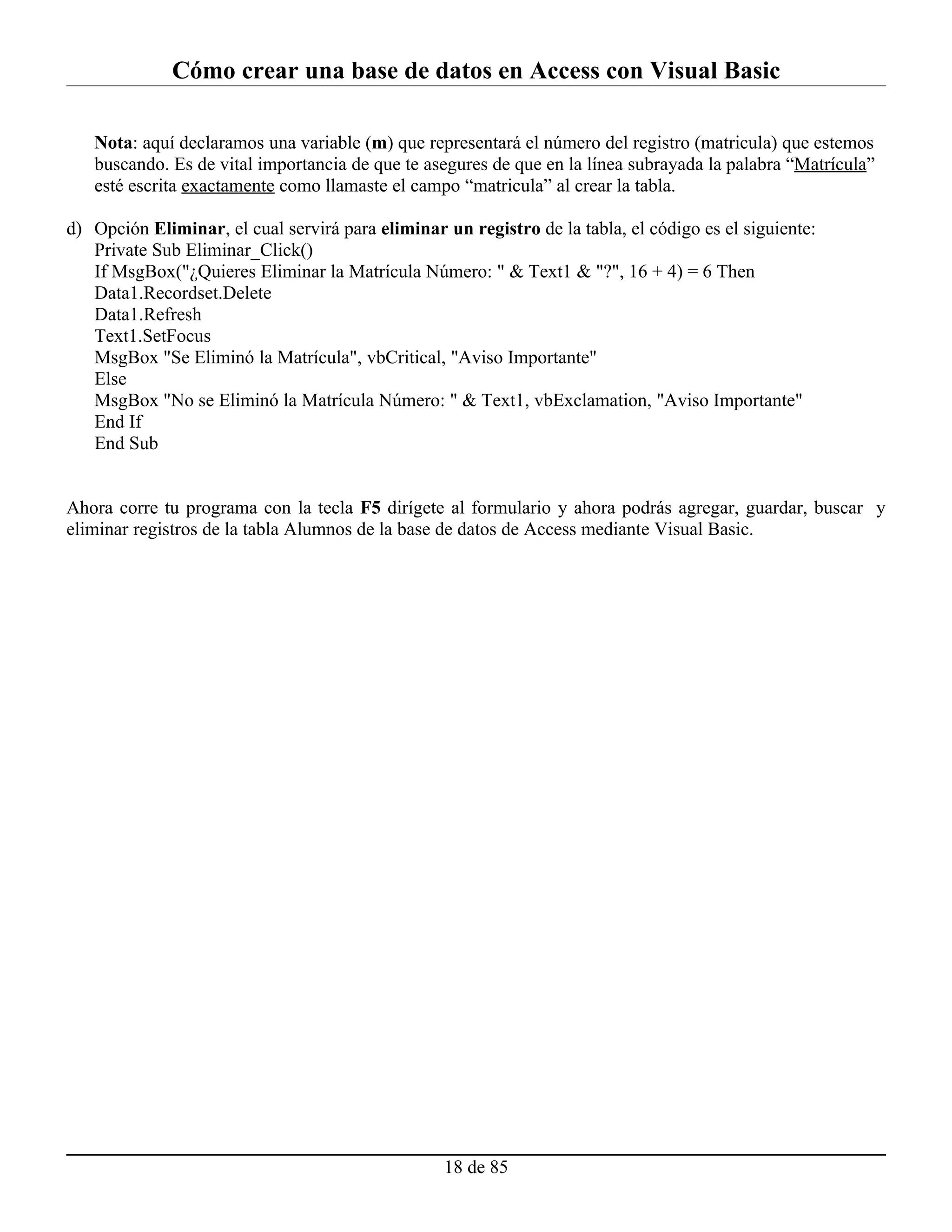 Cómo crear una base de datos en Access con Visual Basic

   Nota: aquí declaramos una variable (m) que representará el número del registro (matricula) que estemos
   buscando. Es de vital importancia de que te asegures de que en la línea subrayada la palabra “Matrícula”
   esté escrita exactamente como llamaste el campo “matricula” al crear la tabla.

d) Opción Eliminar, el cual servirá para eliminar un registro de la tabla, el código es el siguiente:
   Private Sub Eliminar_Click()
   If MsgBox("¿Quieres Eliminar la Matrícula Número: " & Text1 & "?", 16 + 4) = 6 Then
   Data1.Recordset.Delete
   Data1.Refresh
   Text1.SetFocus
   MsgBox "Se Eliminó la Matrícula", vbCritical, "Aviso Importante"
   Else
   MsgBox "No se Eliminó la Matrícula Número: " & Text1, vbExclamation, "Aviso Importante"
   End If
   End Sub


Ahora corre tu programa con la tecla F5 dirígete al formulario y ahora podrás agregar, guardar, buscar y
eliminar registros de la tabla Alumnos de la base de datos de Access mediante Visual Basic.




                                                  18 de 85
 