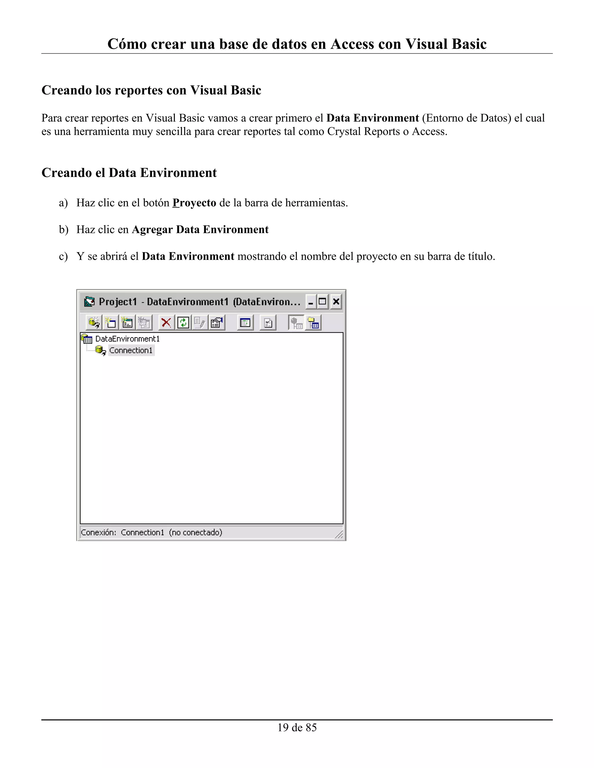 Cómo crear una base de datos en Access con Visual Basic

Creando los reportes con Visual Basic

Para crear reportes en Visual Basic vamos a crear primero el Data Environment (Entorno de Datos) el cual
es una herramienta muy sencilla para crear reportes tal como Crystal Reports o Access.


Creando el Data Environment

   a) Haz clic en el botón Proyecto de la barra de herramientas.

   b) Haz clic en Agregar Data Environment

   c) Y se abrirá el Data Environment mostrando el nombre del proyecto en su barra de título.




                                                19 de 85
 