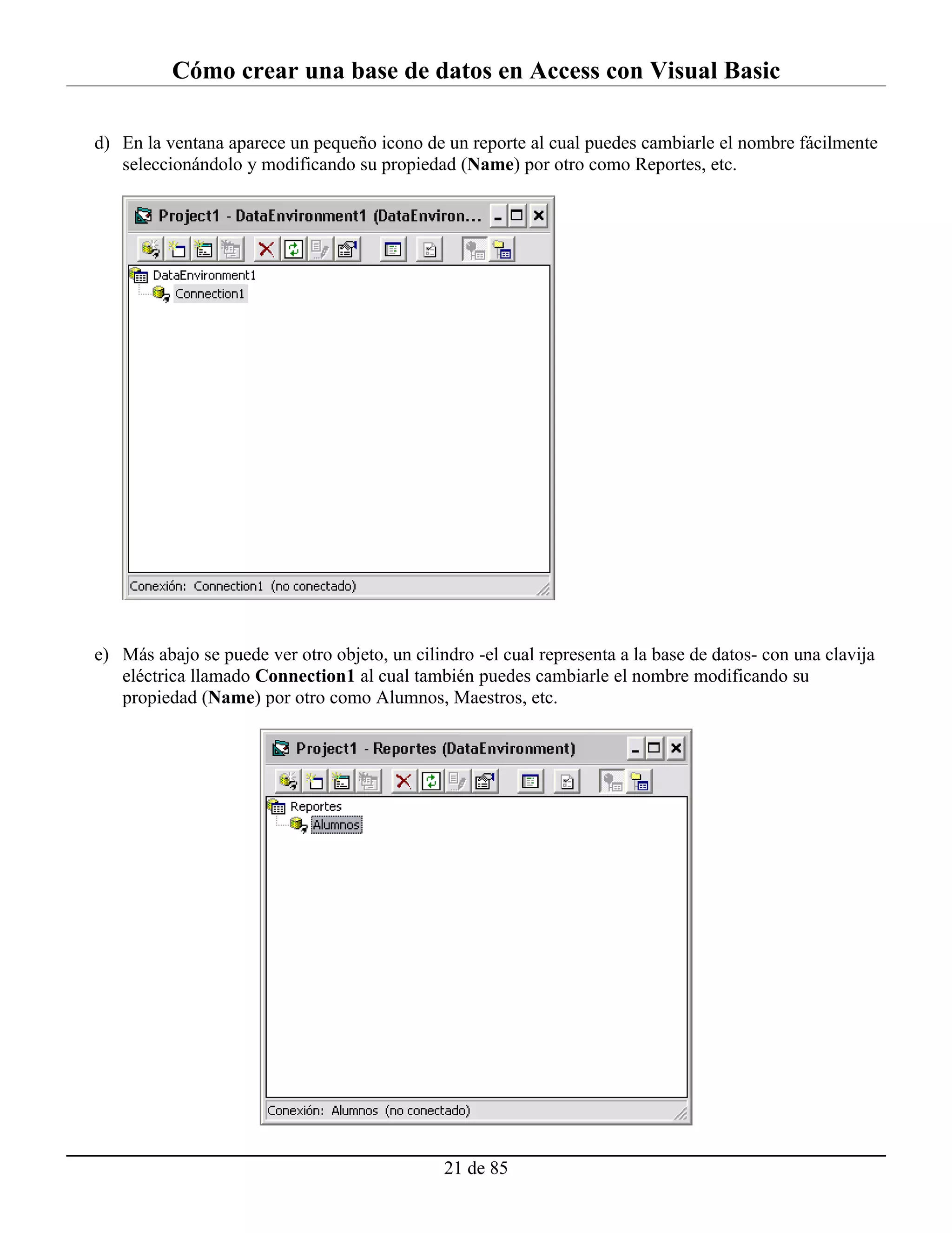 Cómo crear una base de datos en Access con Visual Basic

d) En la ventana aparece un pequeño icono de un reporte al cual puedes cambiarle el nombre fácilmente
   seleccionándolo y modificando su propiedad (Name) por otro como Reportes, etc.




e) Más abajo se puede ver otro objeto, un cilindro -el cual representa a la base de datos- con una clavija
   eléctrica llamado Connection1 al cual también puedes cambiarle el nombre modificando su
   propiedad (Name) por otro como Alumnos, Maestros, etc.




                                               21 de 85
 