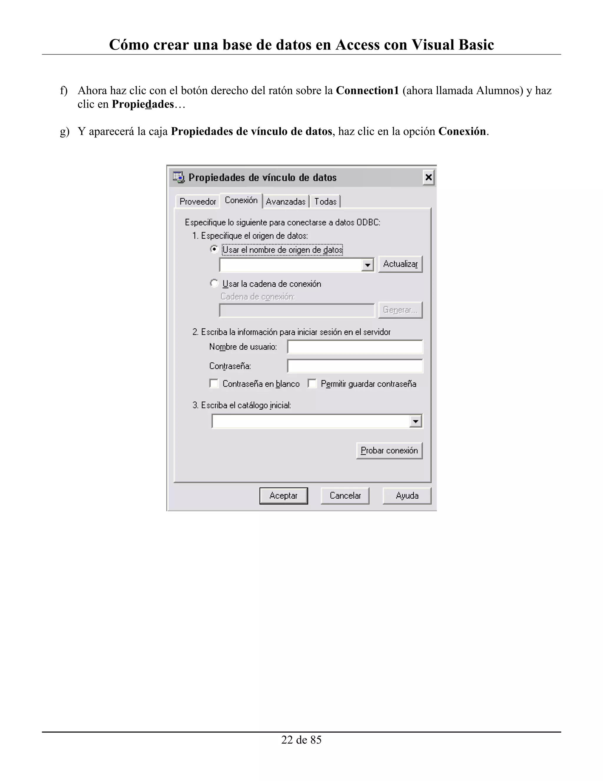 Cómo crear una base de datos en Access con Visual Basic

f) Ahora haz clic con el botón derecho del ratón sobre la Connection1 (ahora llamada Alumnos) y haz
   clic en Propiedades…

g) Y aparecerá la caja Propiedades de vínculo de datos, haz clic en la opción Conexión.




                                            22 de 85
 