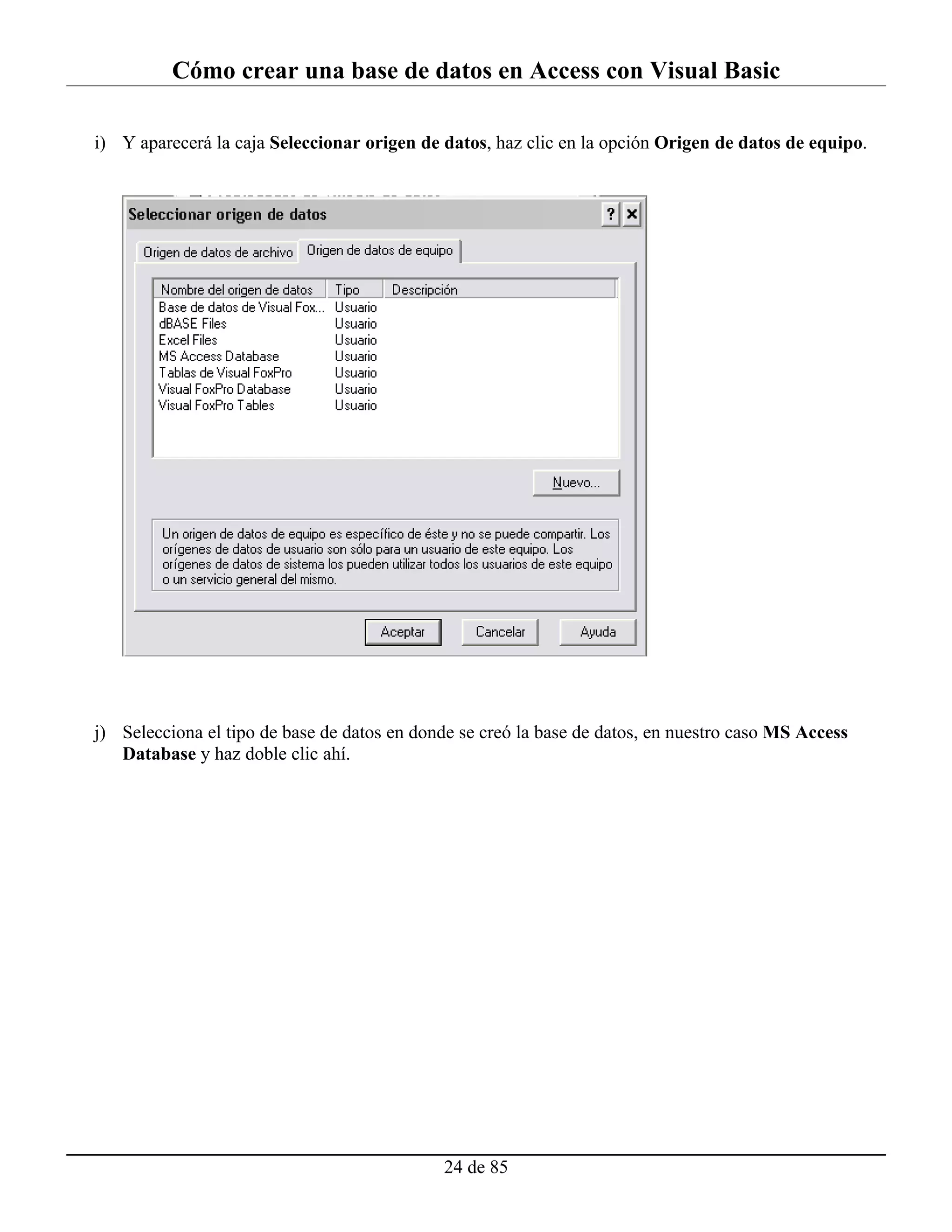 Cómo crear una base de datos en Access con Visual Basic

i) Y aparecerá la caja Seleccionar origen de datos, haz clic en la opción Origen de datos de equipo.




j) Selecciona el tipo de base de datos en donde se creó la base de datos, en nuestro caso MS Access
   Database y haz doble clic ahí.




                                             24 de 85
 