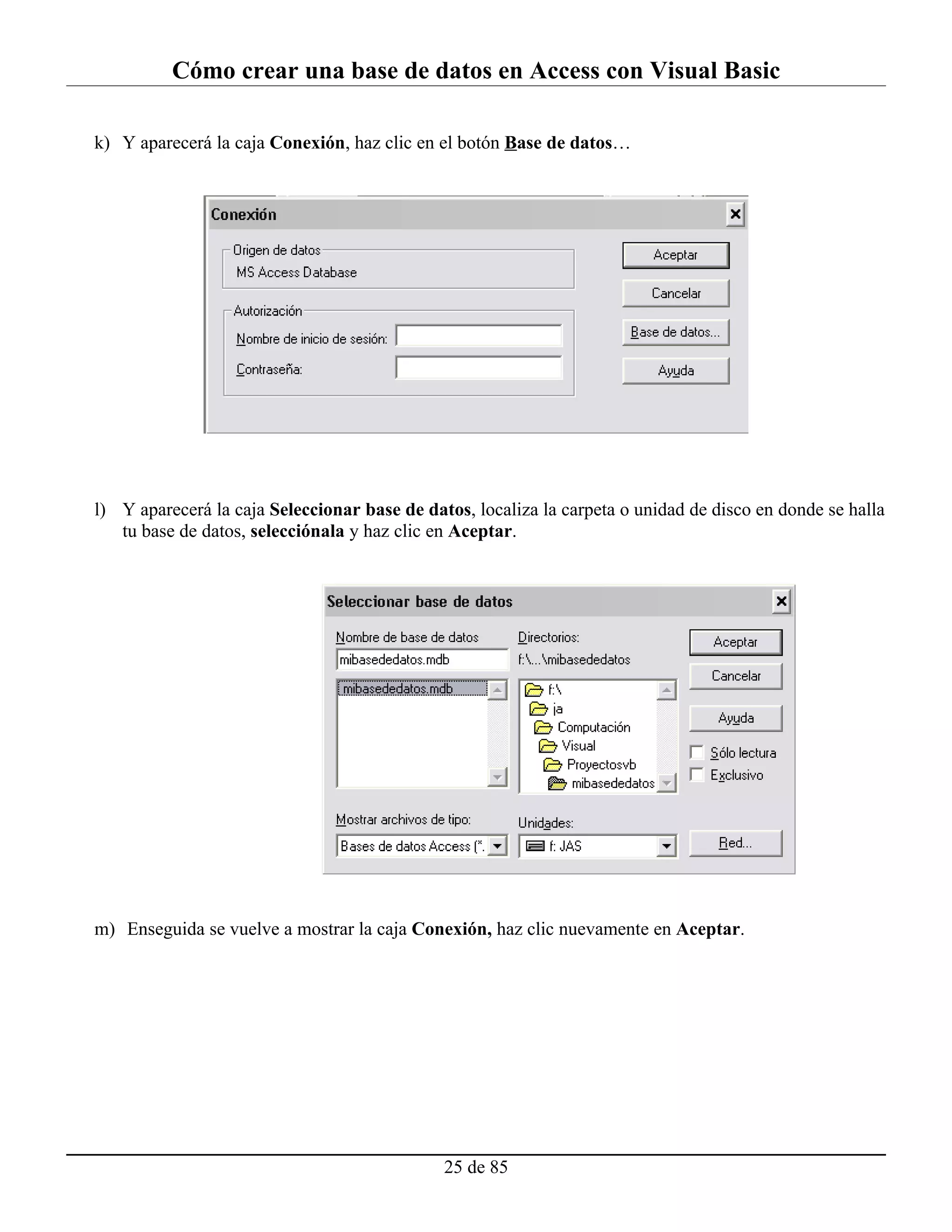 Cómo crear una base de datos en Access con Visual Basic

k) Y aparecerá la caja Conexión, haz clic en el botón Base de datos…




l) Y aparecerá la caja Seleccionar base de datos, localiza la carpeta o unidad de disco en donde se halla
   tu base de datos, selecciónala y haz clic en Aceptar.




m) Enseguida se vuelve a mostrar la caja Conexión, haz clic nuevamente en Aceptar.




                                              25 de 85
 