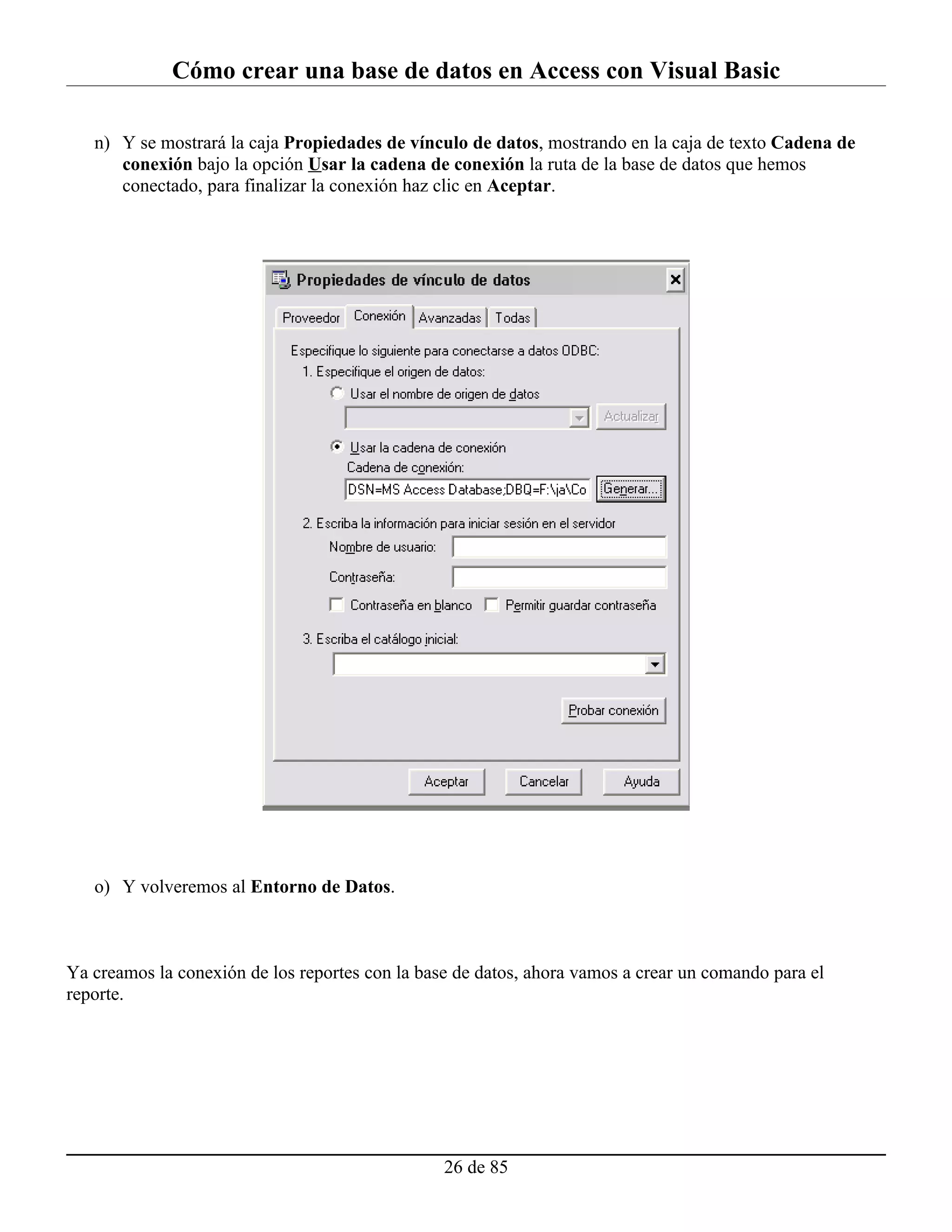 Cómo crear una base de datos en Access con Visual Basic

   n) Y se mostrará la caja Propiedades de vínculo de datos, mostrando en la caja de texto Cadena de
      conexión bajo la opción Usar la cadena de conexión la ruta de la base de datos que hemos
      conectado, para finalizar la conexión haz clic en Aceptar.




   o) Y volveremos al Entorno de Datos.



Ya creamos la conexión de los reportes con la base de datos, ahora vamos a crear un comando para el
reporte.




                                                 26 de 85
 