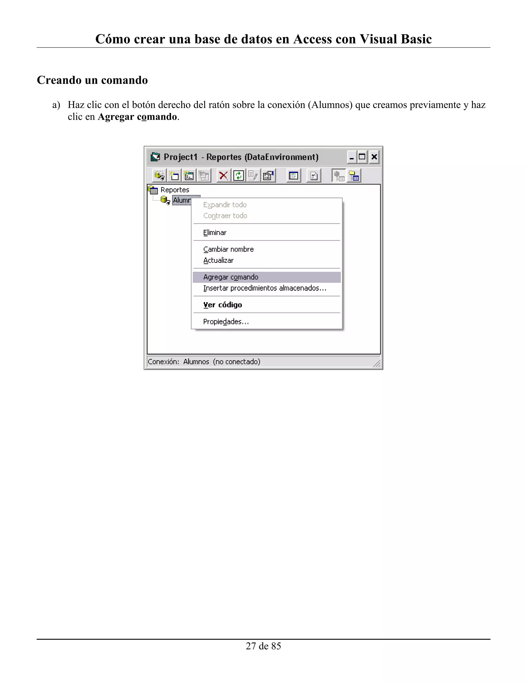 Cómo crear una base de datos en Access con Visual Basic

Creando un comando

  a) Haz clic con el botón derecho del ratón sobre la conexión (Alumnos) que creamos previamente y haz
     clic en Agregar comando.




                                              27 de 85
 