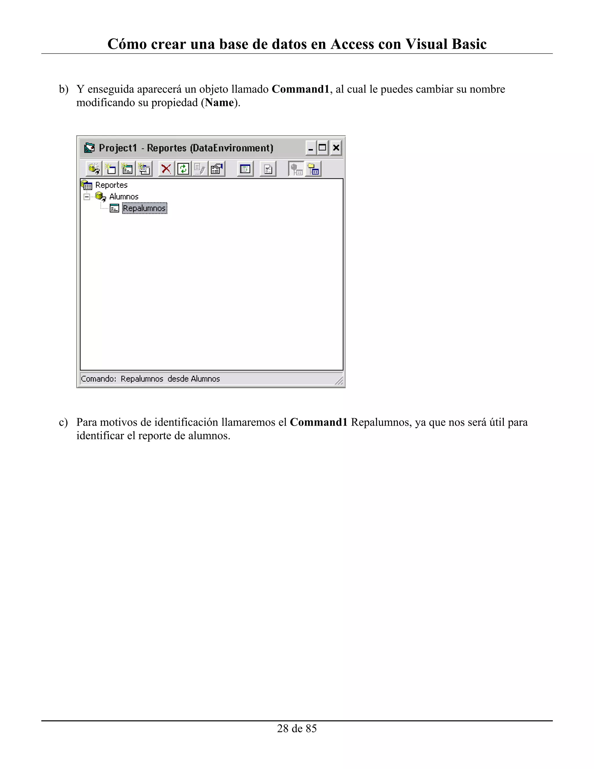 Cómo crear una base de datos en Access con Visual Basic

b) Y enseguida aparecerá un objeto llamado Command1, al cual le puedes cambiar su nombre
   modificando su propiedad (Name).




c) Para motivos de identificación llamaremos el Command1 Repalumnos, ya que nos será útil para
   identificar el reporte de alumnos.




                                           28 de 85
 