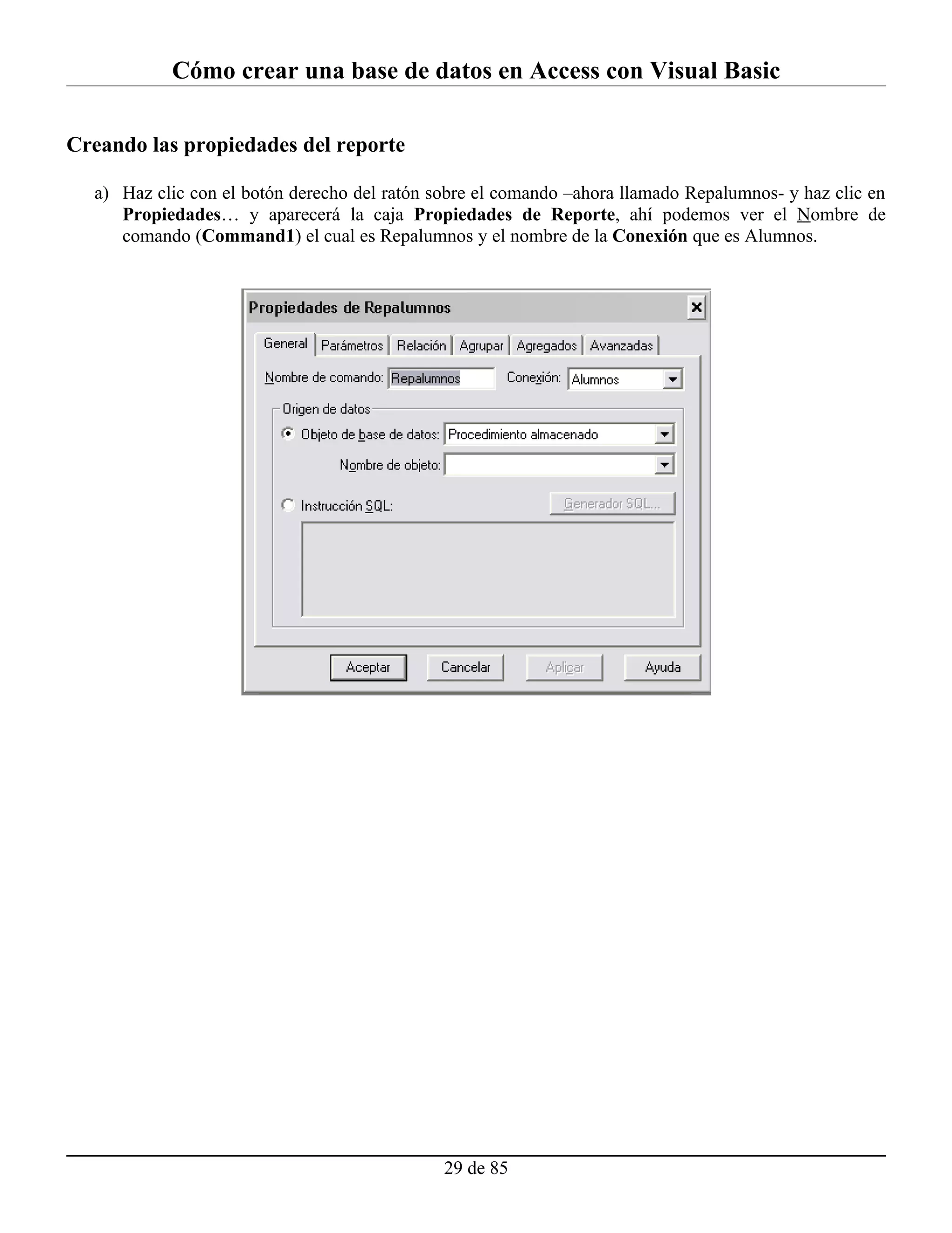 Cómo crear una base de datos en Access con Visual Basic

Creando las propiedades del reporte

  a) Haz clic con el botón derecho del ratón sobre el comando –ahora llamado Repalumnos- y haz clic en
     Propiedades… y aparecerá la caja Propiedades de Reporte, ahí podemos ver el Nombre de
     comando (Command1) el cual es Repalumnos y el nombre de la Conexión que es Alumnos.




                                              29 de 85
 