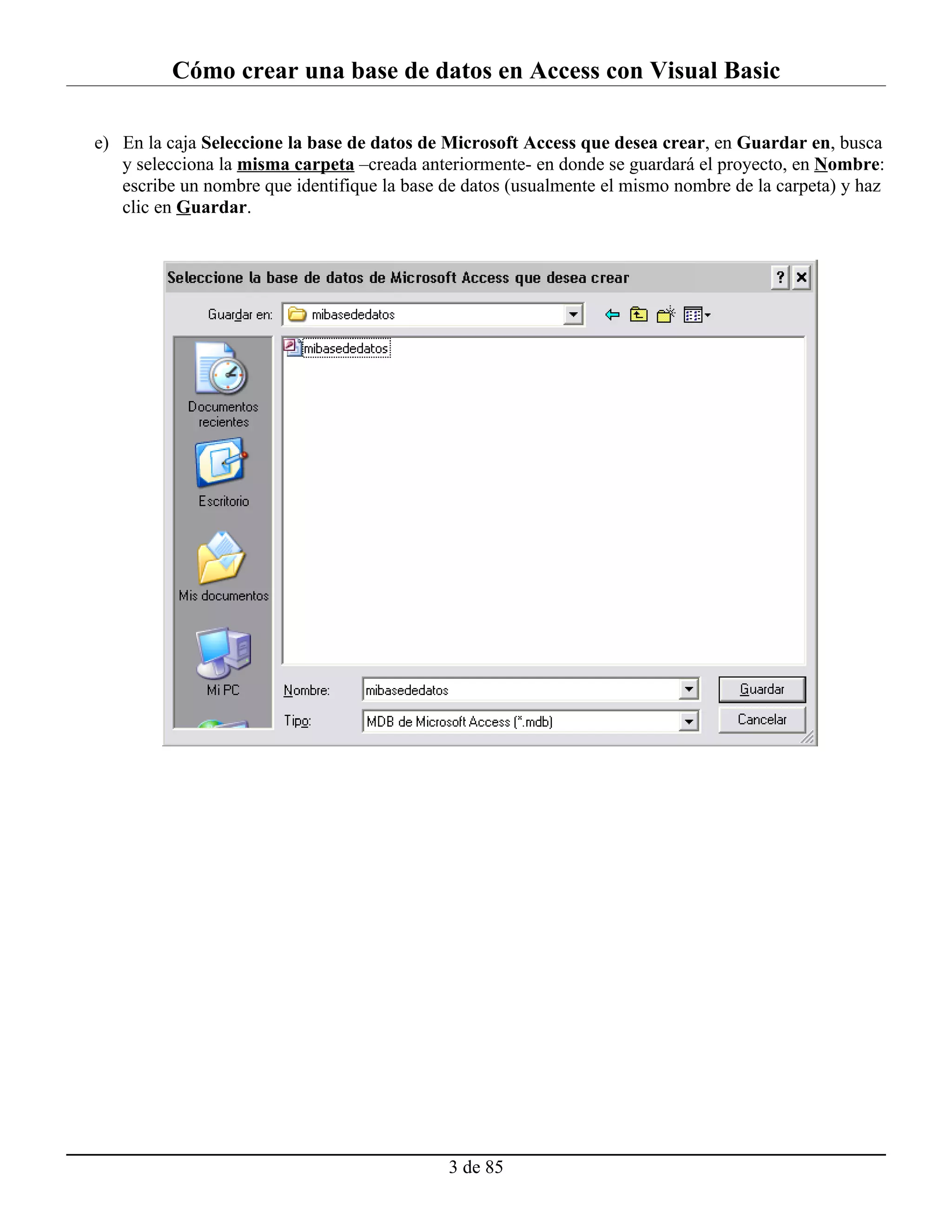Cómo crear una base de datos en Access con Visual Basic

e) En la caja Seleccione la base de datos de Microsoft Access que desea crear, en Guardar en, busca
   y selecciona la misma carpeta –creada anteriormente- en donde se guardará el proyecto, en Nombre:
   escribe un nombre que identifique la base de datos (usualmente el mismo nombre de la carpeta) y haz
   clic en Guardar.




                                             3 de 85
 