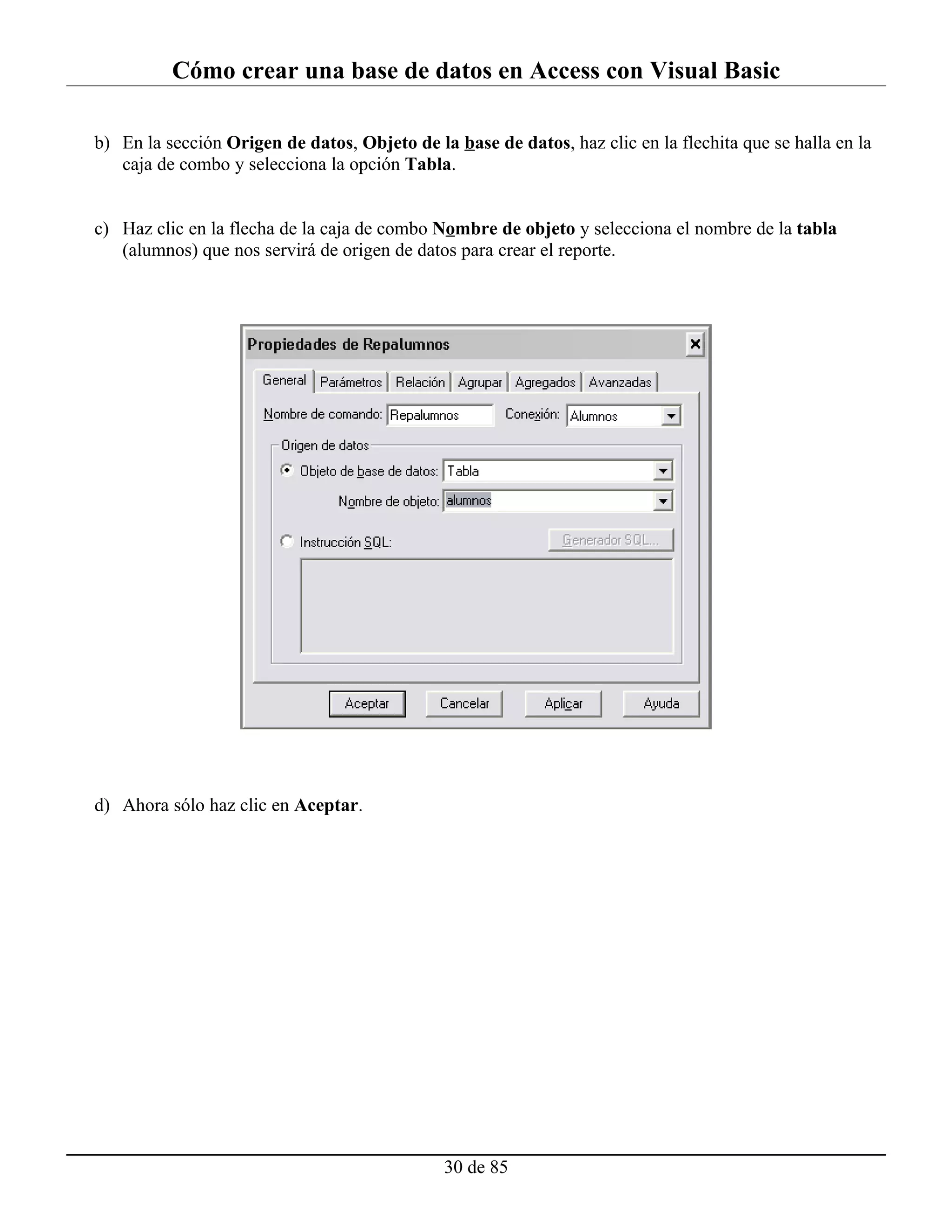 Cómo crear una base de datos en Access con Visual Basic

b) En la sección Origen de datos, Objeto de la base de datos, haz clic en la flechita que se halla en la
   caja de combo y selecciona la opción Tabla.


c) Haz clic en la flecha de la caja de combo Nombre de objeto y selecciona el nombre de la tabla
   (alumnos) que nos servirá de origen de datos para crear el reporte.




d) Ahora sólo haz clic en Aceptar.




                                              30 de 85
 