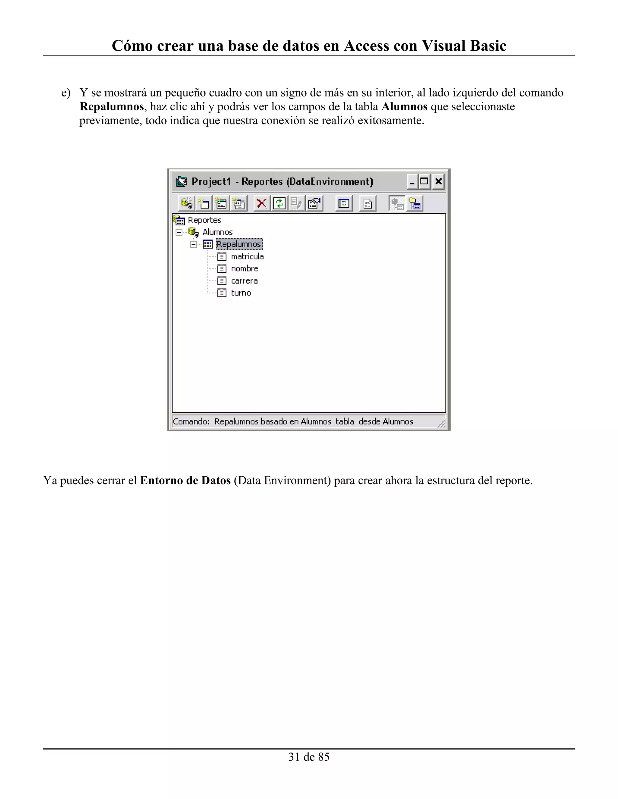 Cómo crear una base de datos en Access con Visual Basic

   e) Y se mostrará un pequeño cuadro con un signo de más en su interior, al lado izquierdo del comando
      Repalumnos, haz clic ahí y podrás ver los campos de la tabla Alumnos que seleccionaste
      previamente, todo indica que nuestra conexión se realizó exitosamente.




Ya puedes cerrar el Entorno de Datos (Data Environment) para crear ahora la estructura del reporte.




                                                 31 de 85
 