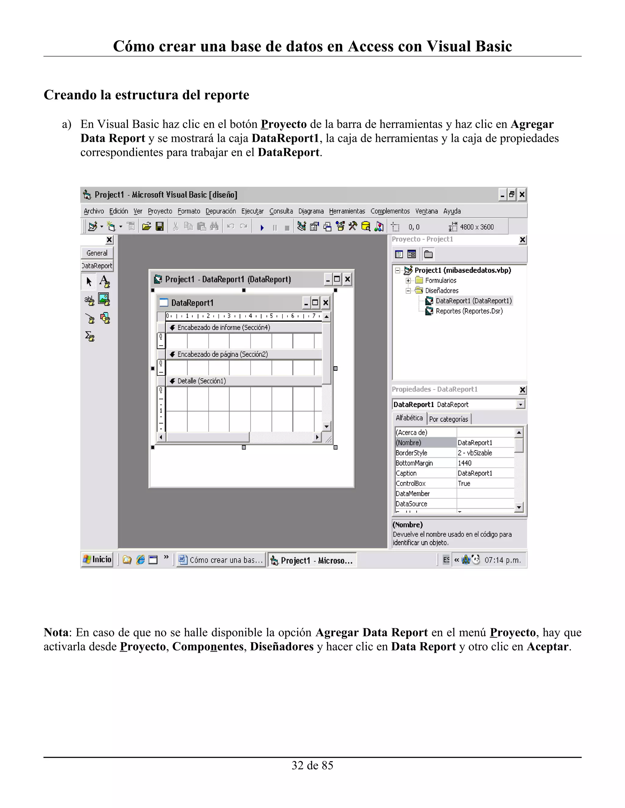 Cómo crear una base de datos en Access con Visual Basic

Creando la estructura del reporte

   a) En Visual Basic haz clic en el botón Proyecto de la barra de herramientas y haz clic en Agregar
      Data Report y se mostrará la caja DataReport1, la caja de herramientas y la caja de propiedades
      correspondientes para trabajar en el DataReport.




Nota: En caso de que no se halle disponible la opción Agregar Data Report en el menú Proyecto, hay que
activarla desde Proyecto, Componentes, Diseñadores y hacer clic en Data Report y otro clic en Aceptar.




                                                32 de 85
 