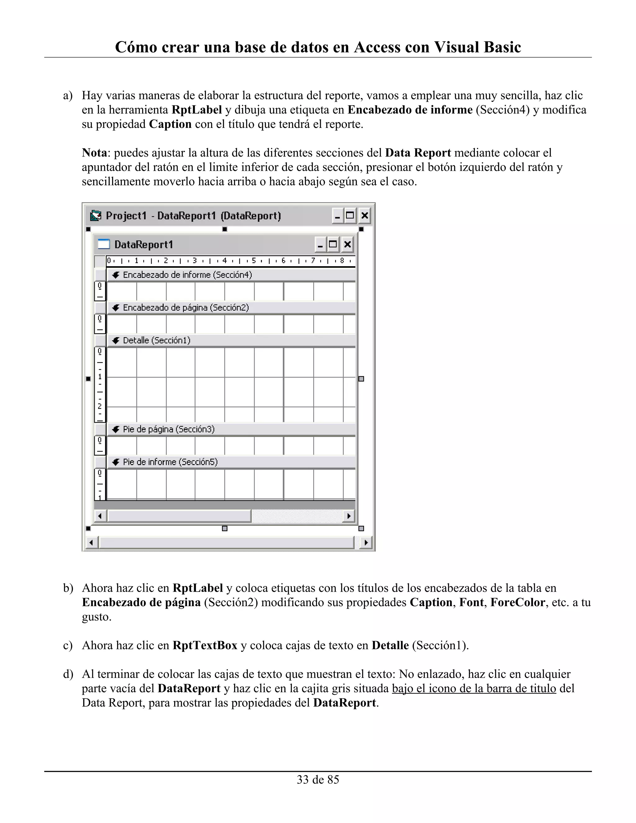 Cómo crear una base de datos en Access con Visual Basic

a) Hay varias maneras de elaborar la estructura del reporte, vamos a emplear una muy sencilla, haz clic
   en la herramienta RptLabel y dibuja una etiqueta en Encabezado de informe (Sección4) y modifica
   su propiedad Caption con el título que tendrá el reporte.

   Nota: puedes ajustar la altura de las diferentes secciones del Data Report mediante colocar el
   apuntador del ratón en el limite inferior de cada sección, presionar el botón izquierdo del ratón y
   sencillamente moverlo hacia arriba o hacia abajo según sea el caso.




b) Ahora haz clic en RptLabel y coloca etiquetas con los títulos de los encabezados de la tabla en
   Encabezado de página (Sección2) modificando sus propiedades Caption, Font, ForeColor, etc. a tu
   gusto.

c) Ahora haz clic en RptTextBox y coloca cajas de texto en Detalle (Sección1).

d) Al terminar de colocar las cajas de texto que muestran el texto: No enlazado, haz clic en cualquier
   parte vacía del DataReport y haz clic en la cajita gris situada bajo el icono de la barra de titulo del
   Data Report, para mostrar las propiedades del DataReport.




                                                33 de 85
 