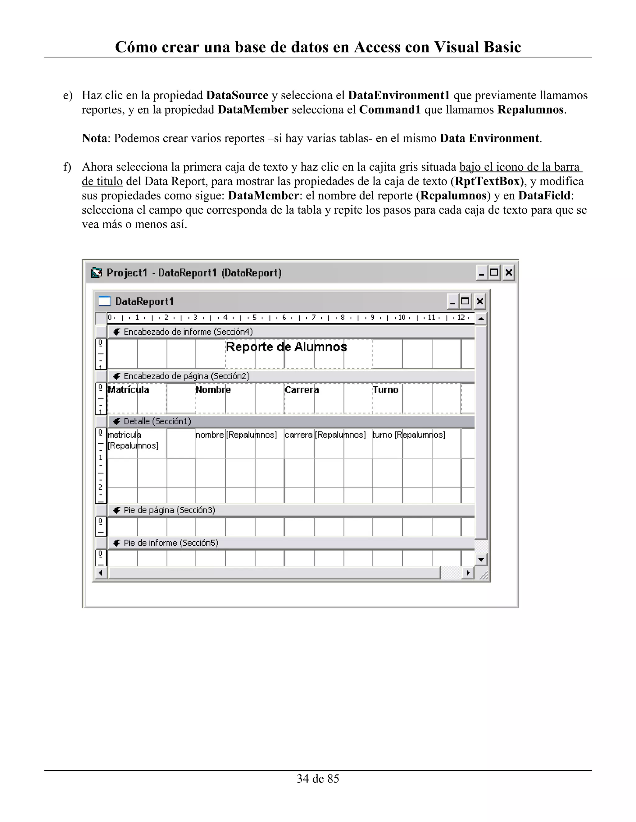 Cómo crear una base de datos en Access con Visual Basic

e) Haz clic en la propiedad DataSource y selecciona el DataEnvironment1 que previamente llamamos
   reportes, y en la propiedad DataMember selecciona el Command1 que llamamos Repalumnos.

   Nota: Podemos crear varios reportes –si hay varias tablas- en el mismo Data Environment.

f) Ahora selecciona la primera caja de texto y haz clic en la cajita gris situada bajo el icono de la barra
   de titulo del Data Report, para mostrar las propiedades de la caja de texto (RptTextBox), y modifica
   sus propiedades como sigue: DataMember: el nombre del reporte (Repalumnos) y en DataField:
   selecciona el campo que corresponda de la tabla y repite los pasos para cada caja de texto para que se
   vea más o menos así.




                                               34 de 85
 