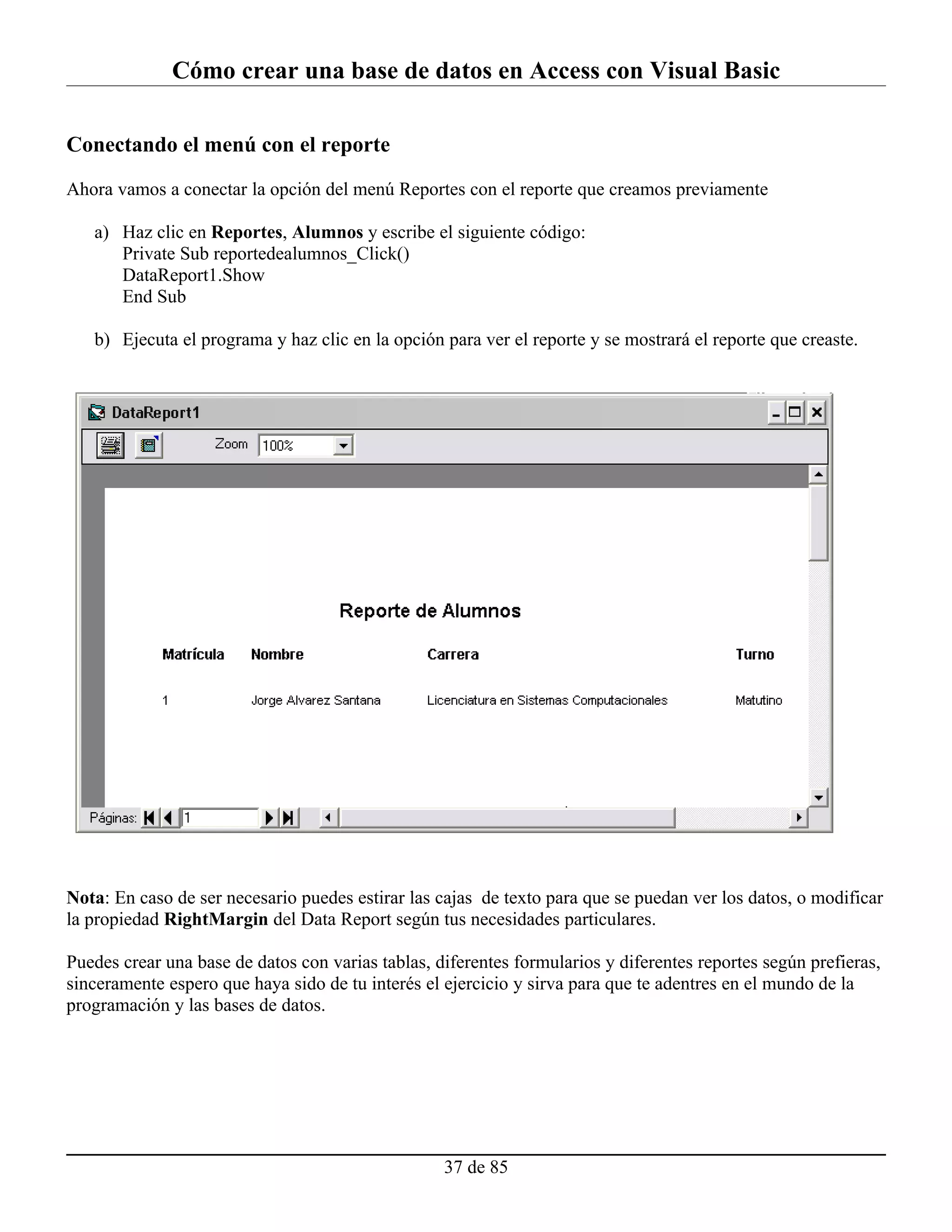 Cómo crear una base de datos en Access con Visual Basic

Conectando el menú con el reporte

Ahora vamos a conectar la opción del menú Reportes con el reporte que creamos previamente

   a) Haz clic en Reportes, Alumnos y escribe el siguiente código:
      Private Sub reportedealumnos_Click()
      DataReport1.Show
      End Sub

   b) Ejecuta el programa y haz clic en la opción para ver el reporte y se mostrará el reporte que creaste.




Nota: En caso de ser necesario puedes estirar las cajas de texto para que se puedan ver los datos, o modificar
la propiedad RightMargin del Data Report según tus necesidades particulares.

Puedes crear una base de datos con varias tablas, diferentes formularios y diferentes reportes según prefieras,
sinceramente espero que haya sido de tu interés el ejercicio y sirva para que te adentres en el mundo de la
programación y las bases de datos.




                                                   37 de 85
 