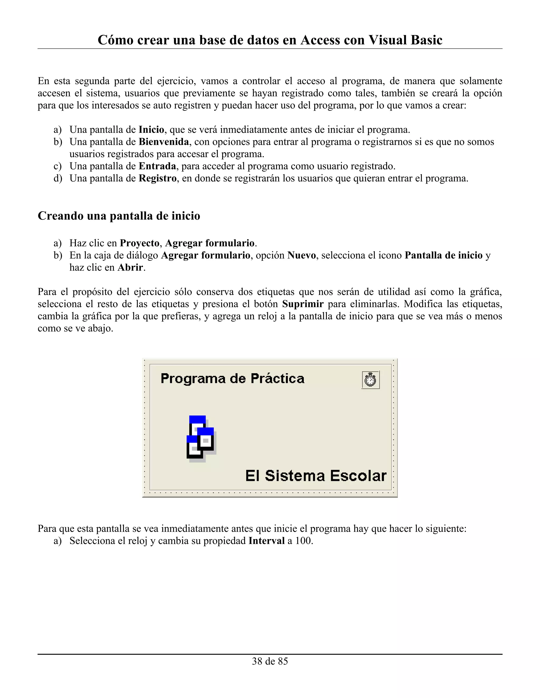 Cómo crear una base de datos en Access con Visual Basic

En esta segunda parte del ejercicio, vamos a controlar el acceso al programa, de manera que solamente
accesen el sistema, usuarios que previamente se hayan registrado como tales, también se creará la opción
para que los interesados se auto registren y puedan hacer uso del programa, por lo que vamos a crear:

   a) Una pantalla de Inicio, que se verá inmediatamente antes de iniciar el programa.
   b) Una pantalla de Bienvenida, con opciones para entrar al programa o registrarnos si es que no somos
      usuarios registrados para accesar el programa.
   c) Una pantalla de Entrada, para acceder al programa como usuario registrado.
   d) Una pantalla de Registro, en donde se registrarán los usuarios que quieran entrar el programa.


Creando una pantalla de inicio

   a) Haz clic en Proyecto, Agregar formulario.
   b) En la caja de diálogo Agregar formulario, opción Nuevo, selecciona el icono Pantalla de inicio y
      haz clic en Abrir.

Para el propósito del ejercicio sólo conserva dos etiquetas que nos serán de utilidad así como la gráfica,
selecciona el resto de las etiquetas y presiona el botón Suprimir para eliminarlas. Modifica las etiquetas,
cambia la gráfica por la que prefieras, y agrega un reloj a la pantalla de inicio para que se vea más o menos
como se ve abajo.




Para que esta pantalla se vea inmediatamente antes que inicie el programa hay que hacer lo siguiente:
   a) Selecciona el reloj y cambia su propiedad Interval a 100.




                                                  38 de 85
 