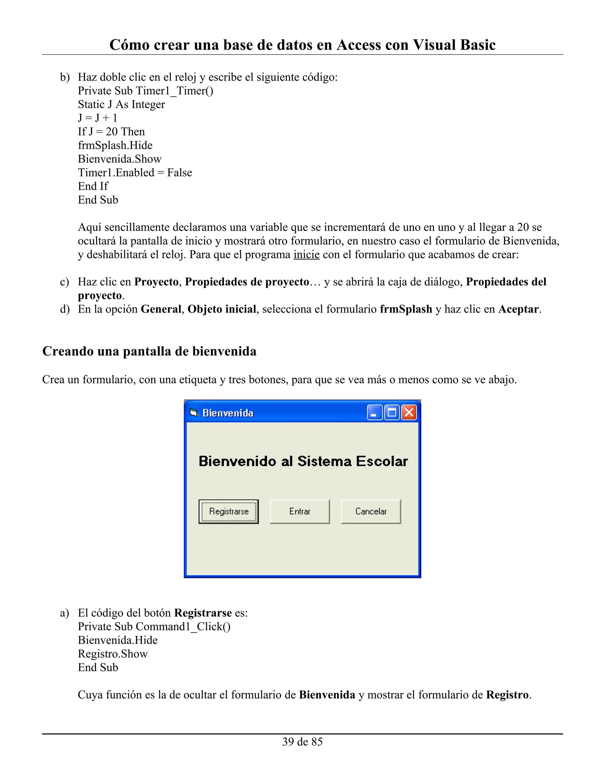 Cómo crear una base de datos en Access con Visual Basic
   b) Haz doble clic en el reloj y escribe el siguiente código:
      Private Sub Timer1_Timer()
      Static J As Integer
      J=J+1
      If J = 20 Then
      frmSplash.Hide
      Bienvenida.Show
      Timer1.Enabled = False
      End If
      End Sub

       Aquí sencillamente declaramos una variable que se incrementará de uno en uno y al llegar a 20 se
       ocultará la pantalla de inicio y mostrará otro formulario, en nuestro caso el formulario de Bienvenida,
       y deshabilitará el reloj. Para que el programa inicie con el formulario que acabamos de crear:

   c) Haz clic en Proyecto, Propiedades de proyecto… y se abrirá la caja de diálogo, Propiedades del
      proyecto.
   d) En la opción General, Objeto inicial, selecciona el formulario frmSplash y haz clic en Aceptar.


Creando una pantalla de bienvenida

Crea un formulario, con una etiqueta y tres botones, para que se vea más o menos como se ve abajo.




   a) El código del botón Registrarse es:
      Private Sub Command1_Click()
      Bienvenida.Hide
      Registro.Show
      End Sub

       Cuya función es la de ocultar el formulario de Bienvenida y mostrar el formulario de Registro.


                                                  39 de 85
 