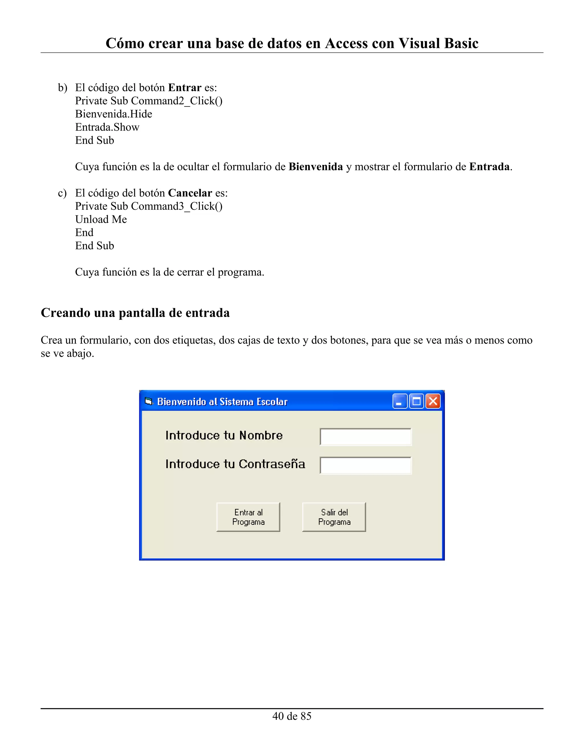 Cómo crear una base de datos en Access con Visual Basic

   b) El código del botón Entrar es:
      Private Sub Command2_Click()
      Bienvenida.Hide
      Entrada.Show
      End Sub

       Cuya función es la de ocultar el formulario de Bienvenida y mostrar el formulario de Entrada.

   c) El código del botón Cancelar es:
      Private Sub Command3_Click()
      Unload Me
      End
      End Sub

       Cuya función es la de cerrar el programa.


Creando una pantalla de entrada

Crea un formulario, con dos etiquetas, dos cajas de texto y dos botones, para que se vea más o menos como
se ve abajo.




                                                   40 de 85
 