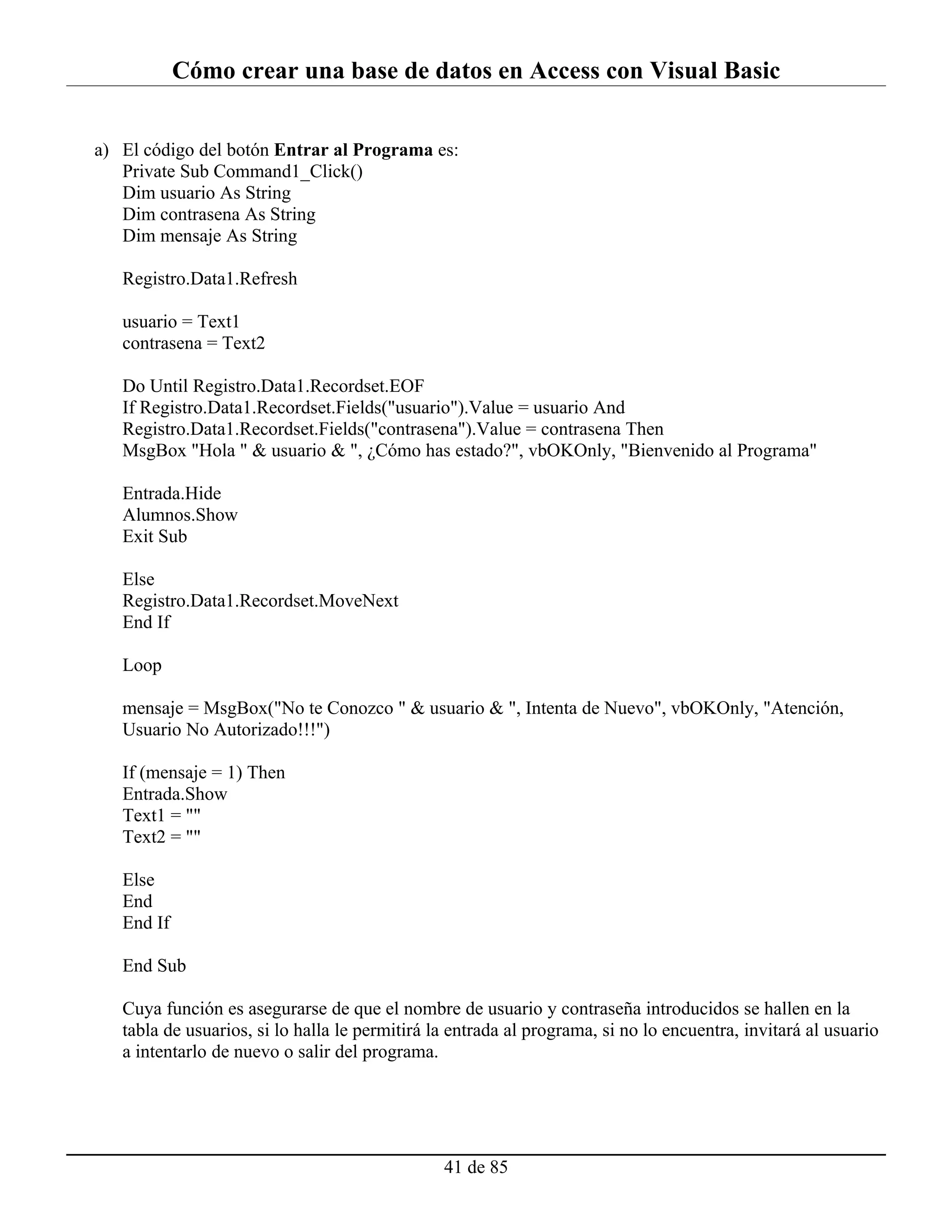 Cómo crear una base de datos en Access con Visual Basic


a) El código del botón Entrar al Programa es:
   Private Sub Command1_Click()
   Dim usuario As String
   Dim contrasena As String
   Dim mensaje As String

   Registro.Data1.Refresh

   usuario = Text1
   contrasena = Text2

   Do Until Registro.Data1.Recordset.EOF
   If Registro.Data1.Recordset.Fields("usuario").Value = usuario And
   Registro.Data1.Recordset.Fields("contrasena").Value = contrasena Then
   MsgBox "Hola " & usuario & ", ¿Cómo has estado?", vbOKOnly, "Bienvenido al Programa"

   Entrada.Hide
   Alumnos.Show
   Exit Sub

   Else
   Registro.Data1.Recordset.MoveNext
   End If

   Loop

   mensaje = MsgBox("No te Conozco " & usuario & ", Intenta de Nuevo", vbOKOnly, "Atención,
   Usuario No Autorizado!!!")

   If (mensaje = 1) Then
   Entrada.Show
   Text1 = ""
   Text2 = ""

   Else
   End
   End If

   End Sub

   Cuya función es asegurarse de que el nombre de usuario y contraseña introducidos se hallen en la
   tabla de usuarios, si lo halla le permitirá la entrada al programa, si no lo encuentra, invitará al usuario
   a intentarlo de nuevo o salir del programa.




                                                41 de 85
 