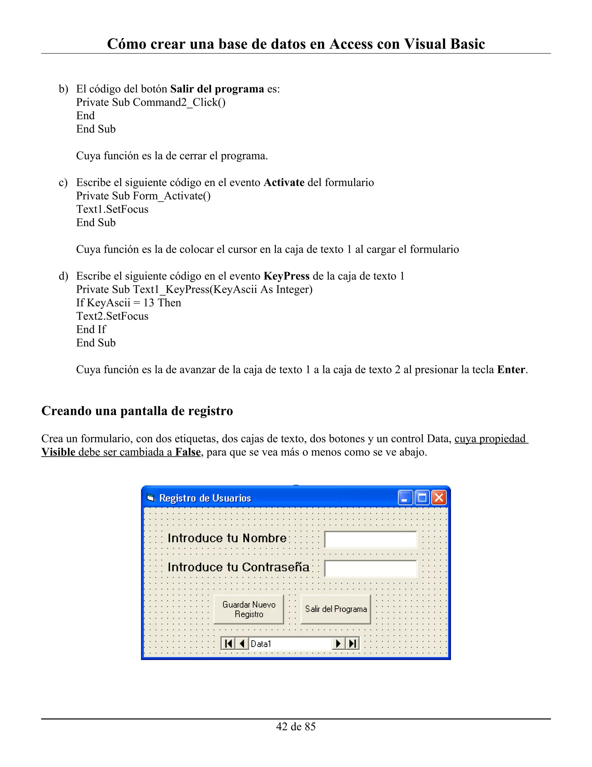 Cómo crear una base de datos en Access con Visual Basic

   b) El código del botón Salir del programa es:
      Private Sub Command2_Click()
      End
      End Sub

       Cuya función es la de cerrar el programa.

   c) Escribe el siguiente código en el evento Activate del formulario
      Private Sub Form_Activate()
      Text1.SetFocus
      End Sub

       Cuya función es la de colocar el cursor en la caja de texto 1 al cargar el formulario

   d) Escribe el siguiente código en el evento KeyPress de la caja de texto 1
      Private Sub Text1_KeyPress(KeyAscii As Integer)
      If KeyAscii = 13 Then
      Text2.SetFocus
      End If
      End Sub

       Cuya función es la de avanzar de la caja de texto 1 a la caja de texto 2 al presionar la tecla Enter.


Creando una pantalla de registro

Crea un formulario, con dos etiquetas, dos cajas de texto, dos botones y un control Data, cuya propiedad
Visible debe ser cambiada a False, para que se vea más o menos como se ve abajo.




                                                   42 de 85
 
