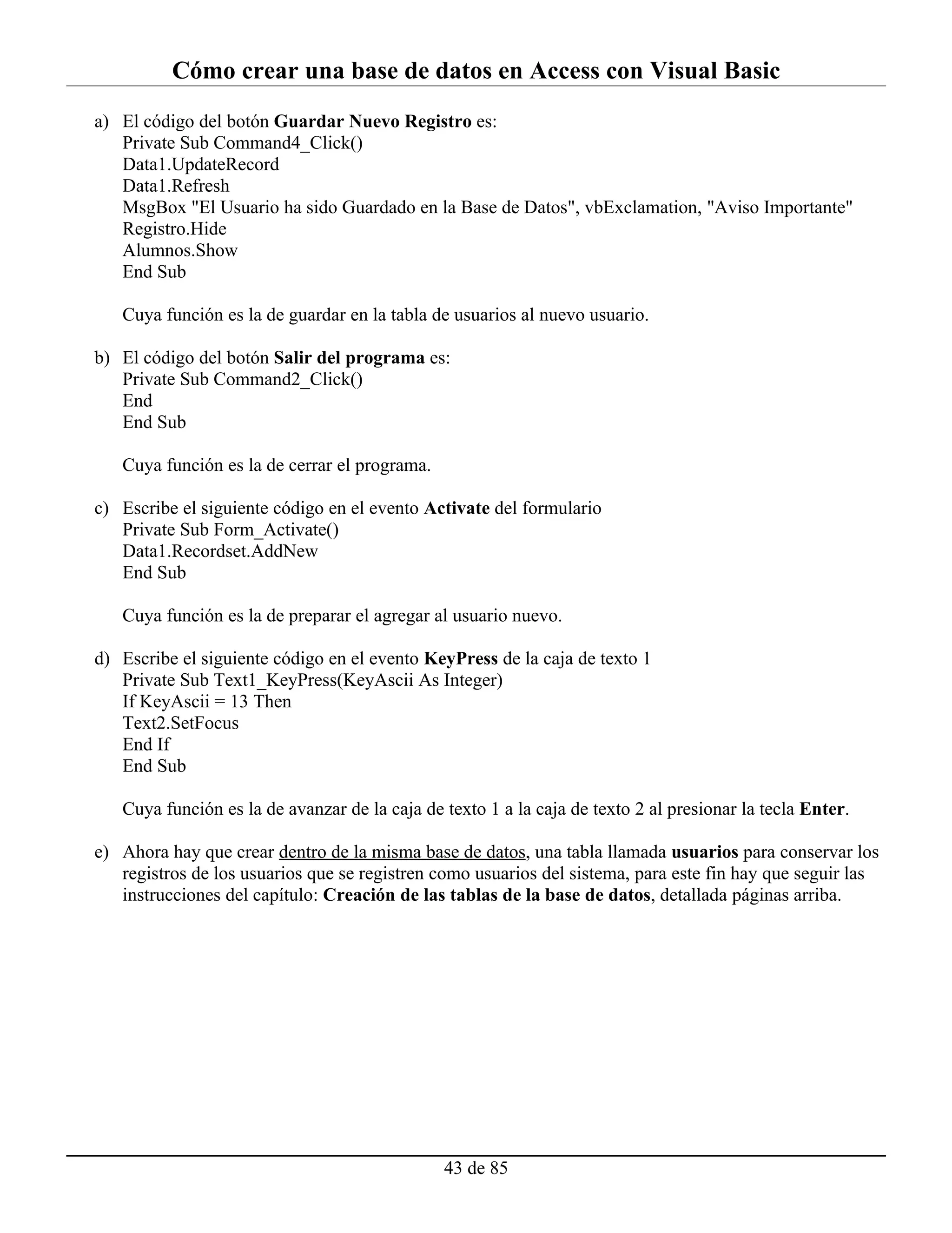 Cómo crear una base de datos en Access con Visual Basic
a) El código del botón Guardar Nuevo Registro es:
   Private Sub Command4_Click()
   Data1.UpdateRecord
   Data1.Refresh
   MsgBox "El Usuario ha sido Guardado en la Base de Datos", vbExclamation, "Aviso Importante"
   Registro.Hide
   Alumnos.Show
   End Sub

   Cuya función es la de guardar en la tabla de usuarios al nuevo usuario.

b) El código del botón Salir del programa es:
   Private Sub Command2_Click()
   End
   End Sub

   Cuya función es la de cerrar el programa.

c) Escribe el siguiente código en el evento Activate del formulario
   Private Sub Form_Activate()
   Data1.Recordset.AddNew
   End Sub

   Cuya función es la de preparar el agregar al usuario nuevo.

d) Escribe el siguiente código en el evento KeyPress de la caja de texto 1
   Private Sub Text1_KeyPress(KeyAscii As Integer)
   If KeyAscii = 13 Then
   Text2.SetFocus
   End If
   End Sub

   Cuya función es la de avanzar de la caja de texto 1 a la caja de texto 2 al presionar la tecla Enter.

e) Ahora hay que crear dentro de la misma base de datos, una tabla llamada usuarios para conservar los
   registros de los usuarios que se registren como usuarios del sistema, para este fin hay que seguir las
   instrucciones del capítulo: Creación de las tablas de la base de datos, detallada páginas arriba.




                                               43 de 85
 