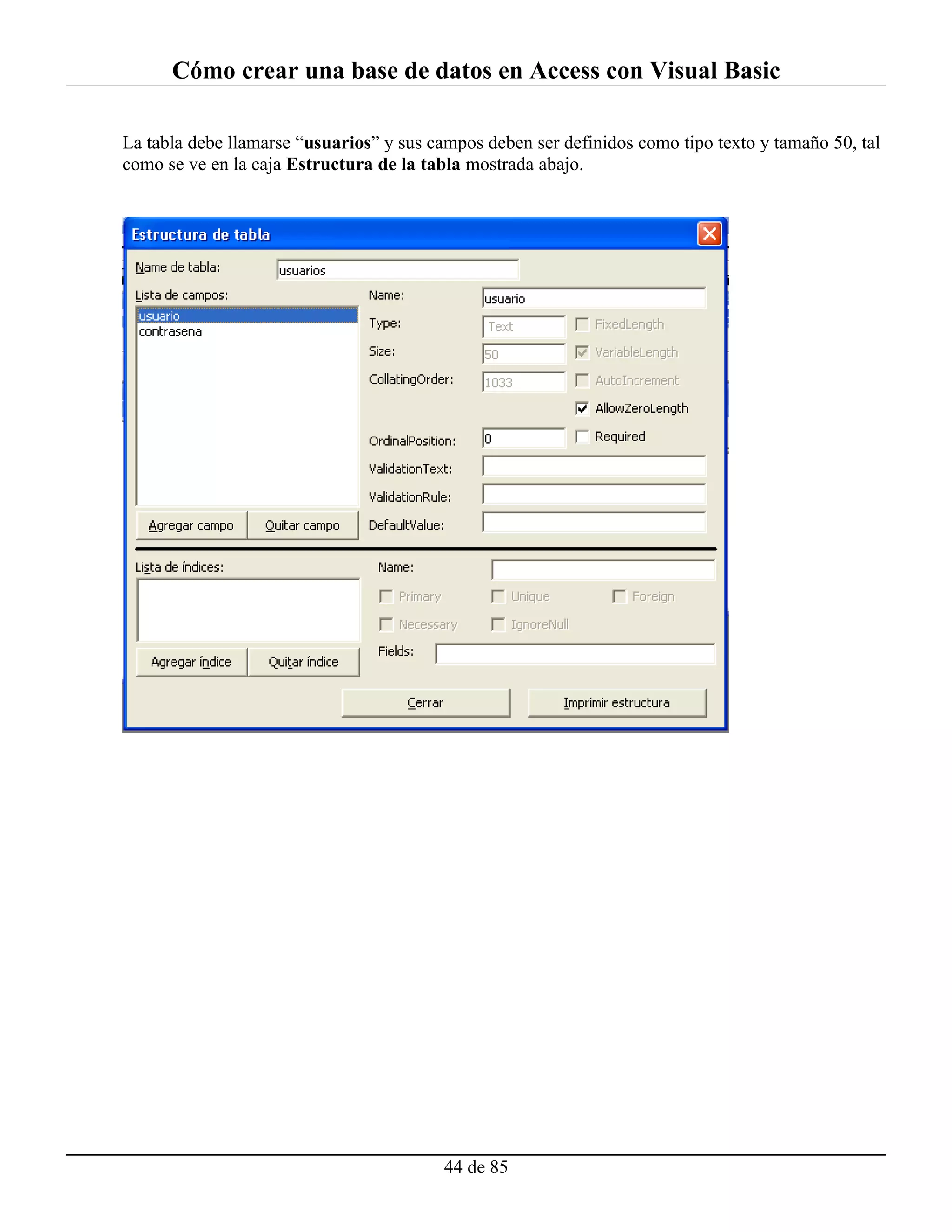 Cómo crear una base de datos en Access con Visual Basic

La tabla debe llamarse “usuarios” y sus campos deben ser definidos como tipo texto y tamaño 50, tal
como se ve en la caja Estructura de la tabla mostrada abajo.




                                          44 de 85
 