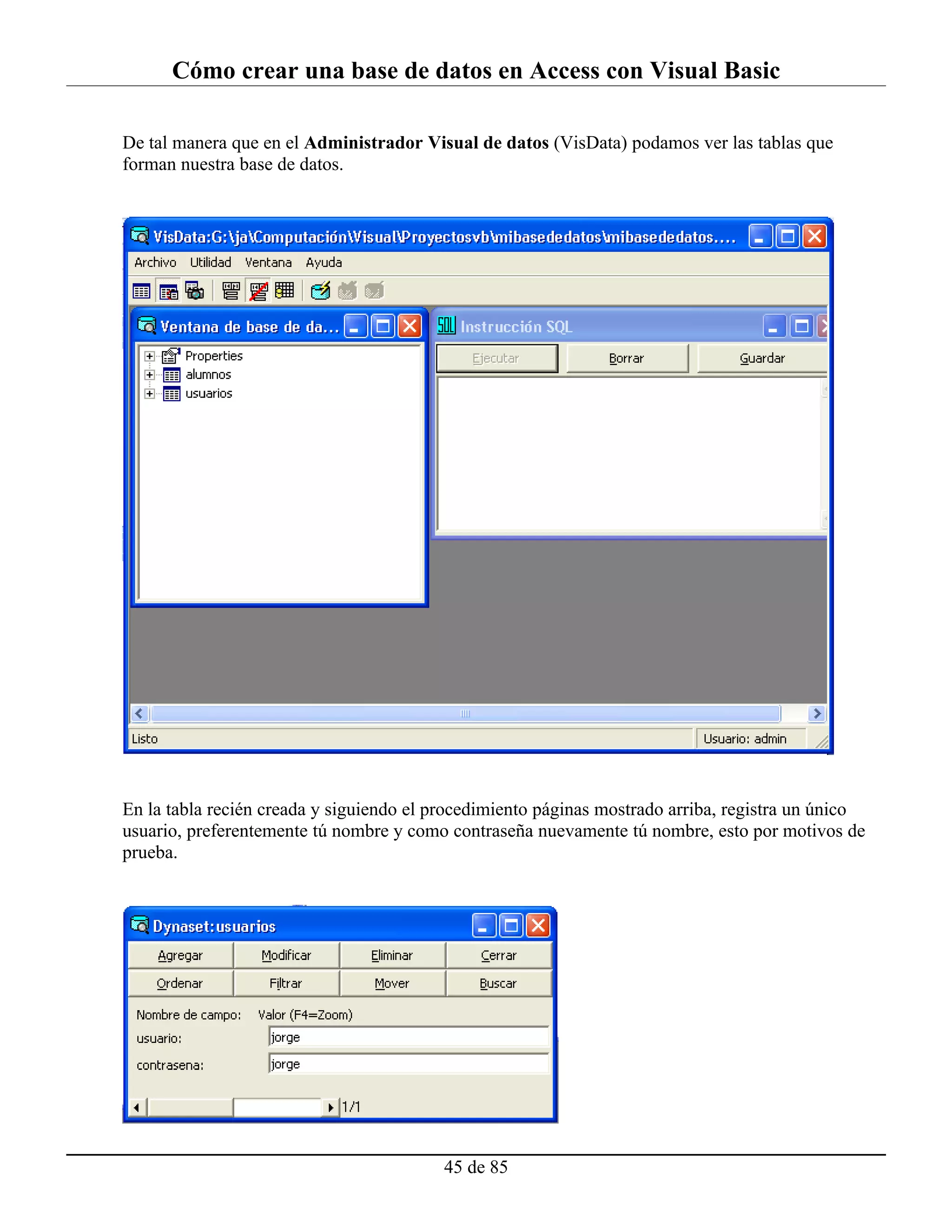 Cómo crear una base de datos en Access con Visual Basic

De tal manera que en el Administrador Visual de datos (VisData) podamos ver las tablas que
forman nuestra base de datos.




En la tabla recién creada y siguiendo el procedimiento páginas mostrado arriba, registra un único
usuario, preferentemente tú nombre y como contraseña nuevamente tú nombre, esto por motivos de
prueba.




                                          45 de 85
 