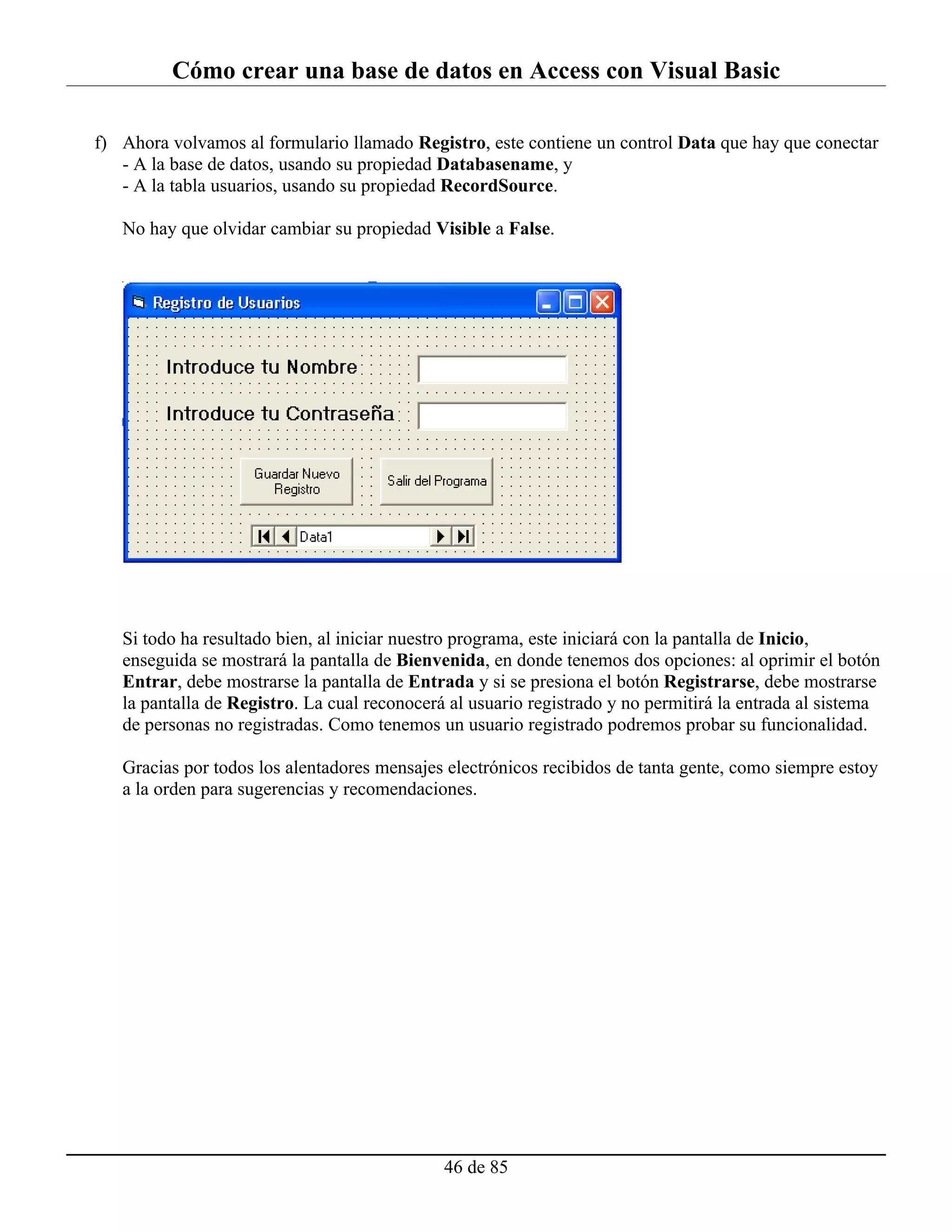 Cómo crear una base de datos en Access con Visual Basic

f) Ahora volvamos al formulario llamado Registro, este contiene un control Data que hay que conectar
   - A la base de datos, usando su propiedad Databasename, y
   - A la tabla usuarios, usando su propiedad RecordSource.

   No hay que olvidar cambiar su propiedad Visible a False.




   Si todo ha resultado bien, al iniciar nuestro programa, este iniciará con la pantalla de Inicio,
   enseguida se mostrará la pantalla de Bienvenida, en donde tenemos dos opciones: al oprimir el botón
   Entrar, debe mostrarse la pantalla de Entrada y si se presiona el botón Registrarse, debe mostrarse
   la pantalla de Registro. La cual reconocerá al usuario registrado y no permitirá la entrada al sistema
   de personas no registradas. Como tenemos un usuario registrado podremos probar su funcionalidad.

   Gracias por todos los alentadores mensajes electrónicos recibidos de tanta gente, como siempre estoy
   a la orden para sugerencias y recomendaciones.




                                              46 de 85
 