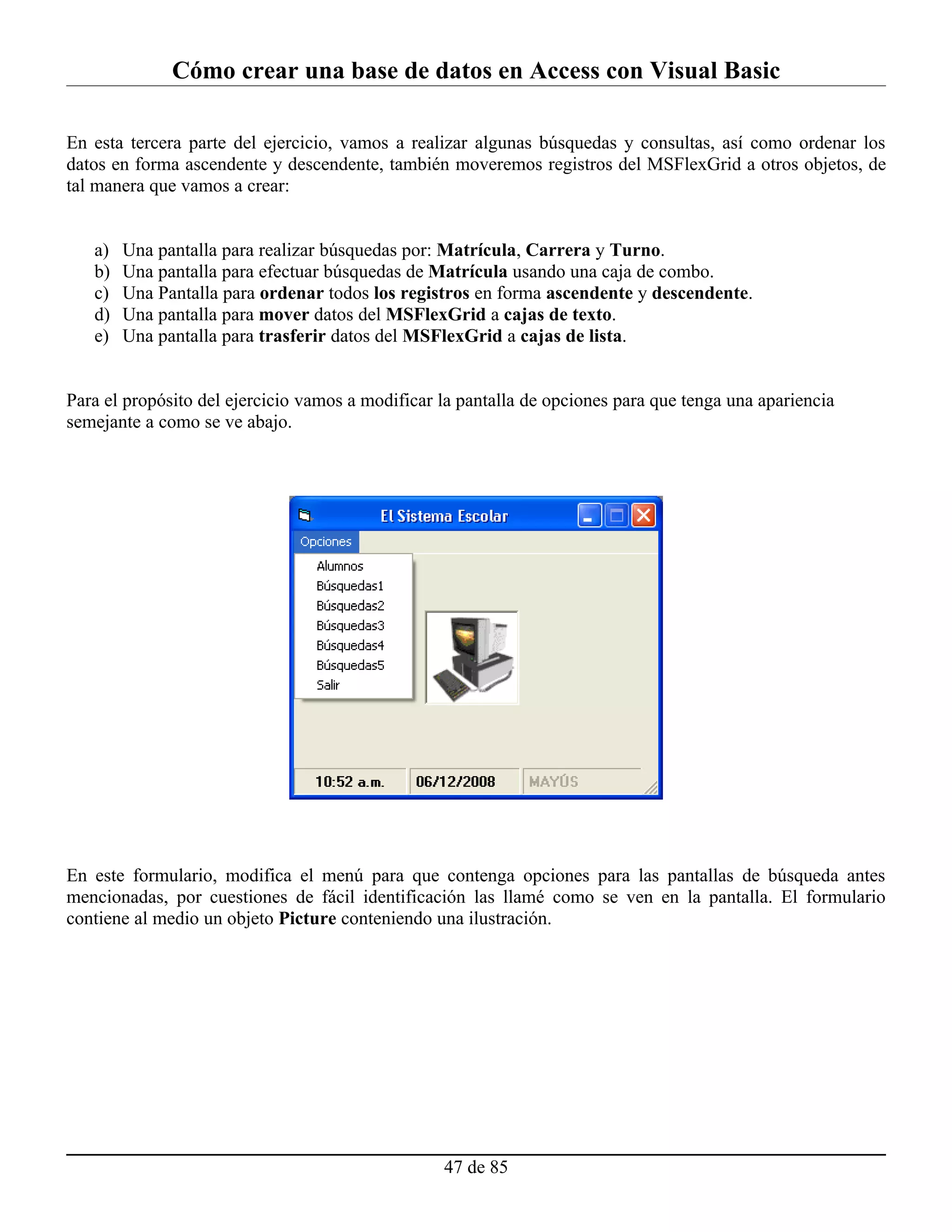 Cómo crear una base de datos en Access con Visual Basic

En esta tercera parte del ejercicio, vamos a realizar algunas búsquedas y consultas, así como ordenar los
datos en forma ascendente y descendente, también moveremos registros del MSFlexGrid a otros objetos, de
tal manera que vamos a crear:


   a)   Una pantalla para realizar búsquedas por: Matrícula, Carrera y Turno.
   b)   Una pantalla para efectuar búsquedas de Matrícula usando una caja de combo.
   c)   Una Pantalla para ordenar todos los registros en forma ascendente y descendente.
   d)   Una pantalla para mover datos del MSFlexGrid a cajas de texto.
   e)   Una pantalla para trasferir datos del MSFlexGrid a cajas de lista.


Para el propósito del ejercicio vamos a modificar la pantalla de opciones para que tenga una apariencia
semejante a como se ve abajo.




En este formulario, modifica el menú para que contenga opciones para las pantallas de búsqueda antes
mencionadas, por cuestiones de fácil identificación las llamé como se ven en la pantalla. El formulario
contiene al medio un objeto Picture conteniendo una ilustración.




                                                  47 de 85
 