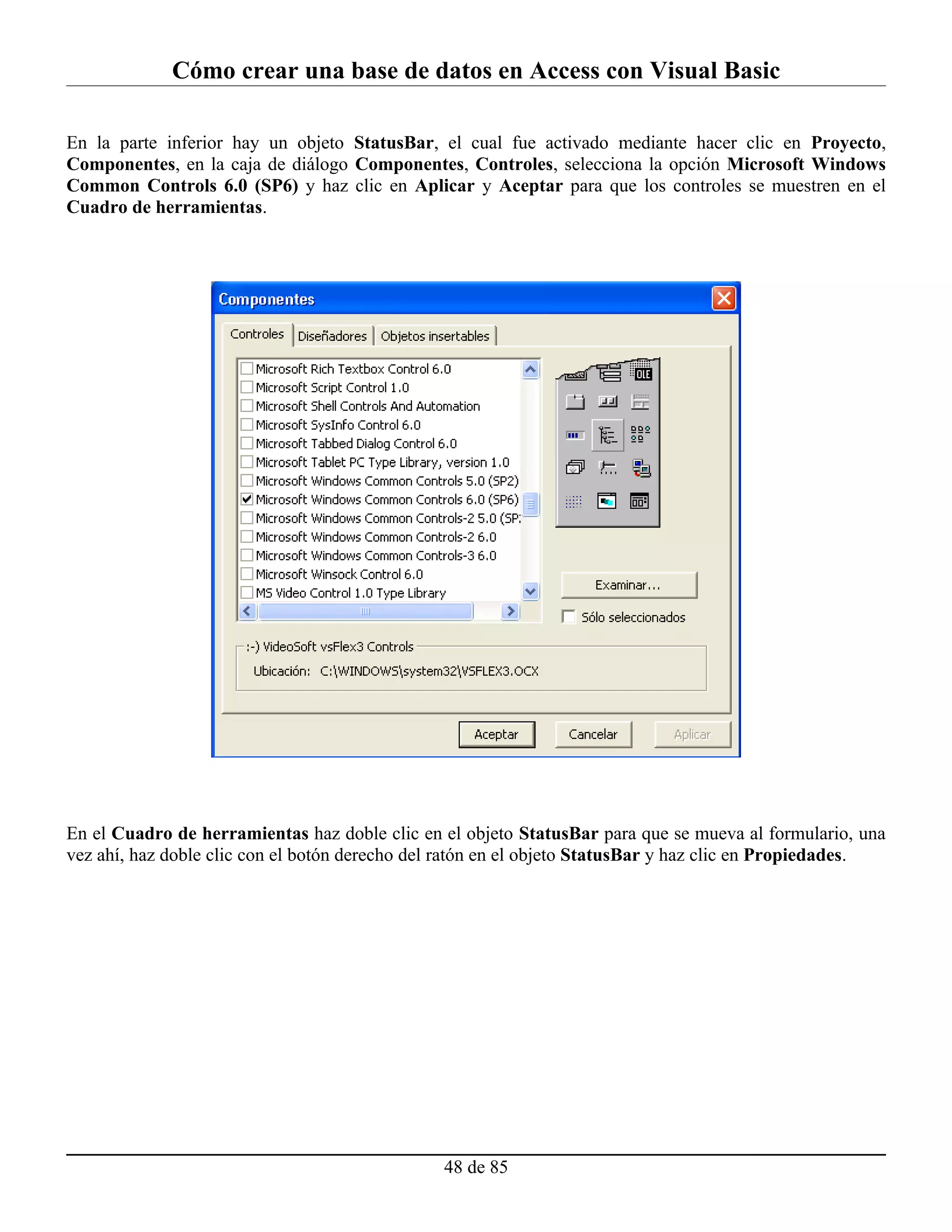 Cómo crear una base de datos en Access con Visual Basic

En la parte inferior hay un objeto StatusBar, el cual fue activado mediante hacer clic en Proyecto,
Componentes, en la caja de diálogo Componentes, Controles, selecciona la opción Microsoft Windows
Common Controls 6.0 (SP6) y haz clic en Aplicar y Aceptar para que los controles se muestren en el
Cuadro de herramientas.




En el Cuadro de herramientas haz doble clic en el objeto StatusBar para que se mueva al formulario, una
vez ahí, haz doble clic con el botón derecho del ratón en el objeto StatusBar y haz clic en Propiedades.




                                               48 de 85
 