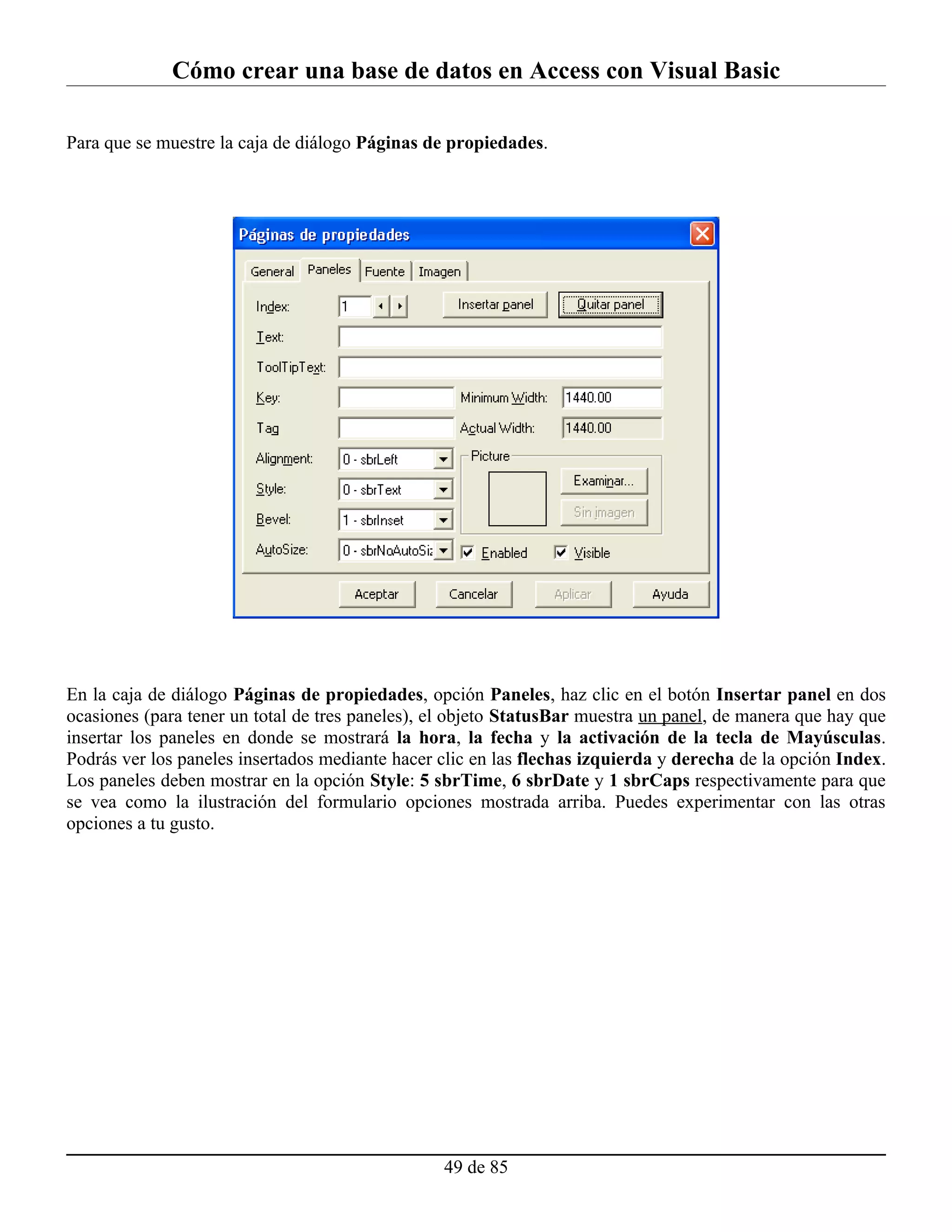 Cómo crear una base de datos en Access con Visual Basic

Para que se muestre la caja de diálogo Páginas de propiedades.




En la caja de diálogo Páginas de propiedades, opción Paneles, haz clic en el botón Insertar panel en dos
ocasiones (para tener un total de tres paneles), el objeto StatusBar muestra un panel, de manera que hay que
insertar los paneles en donde se mostrará la hora, la fecha y la activación de la tecla de Mayúsculas.
Podrás ver los paneles insertados mediante hacer clic en las flechas izquierda y derecha de la opción Index.
Los paneles deben mostrar en la opción Style: 5 sbrTime, 6 sbrDate y 1 sbrCaps respectivamente para que
se vea como la ilustración del formulario opciones mostrada arriba. Puedes experimentar con las otras
opciones a tu gusto.




                                                 49 de 85
 
