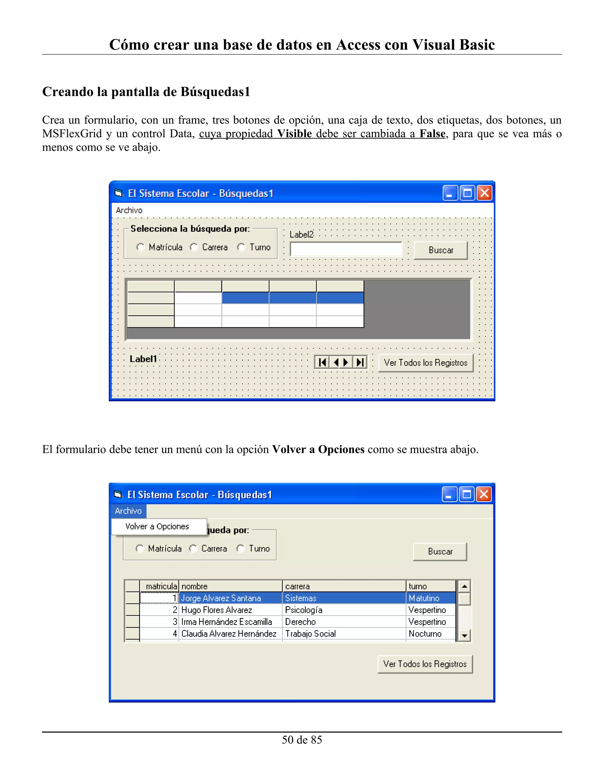 Cómo crear una base de datos en Access con Visual Basic

Creando la pantalla de Búsquedas1

Crea un formulario, con un frame, tres botones de opción, una caja de texto, dos etiquetas, dos botones, un
MSFlexGrid y un control Data, cuya propiedad Visible debe ser cambiada a False, para que se vea más o
menos como se ve abajo.




El formulario debe tener un menú con la opción Volver a Opciones como se muestra abajo.




                                                 50 de 85
 