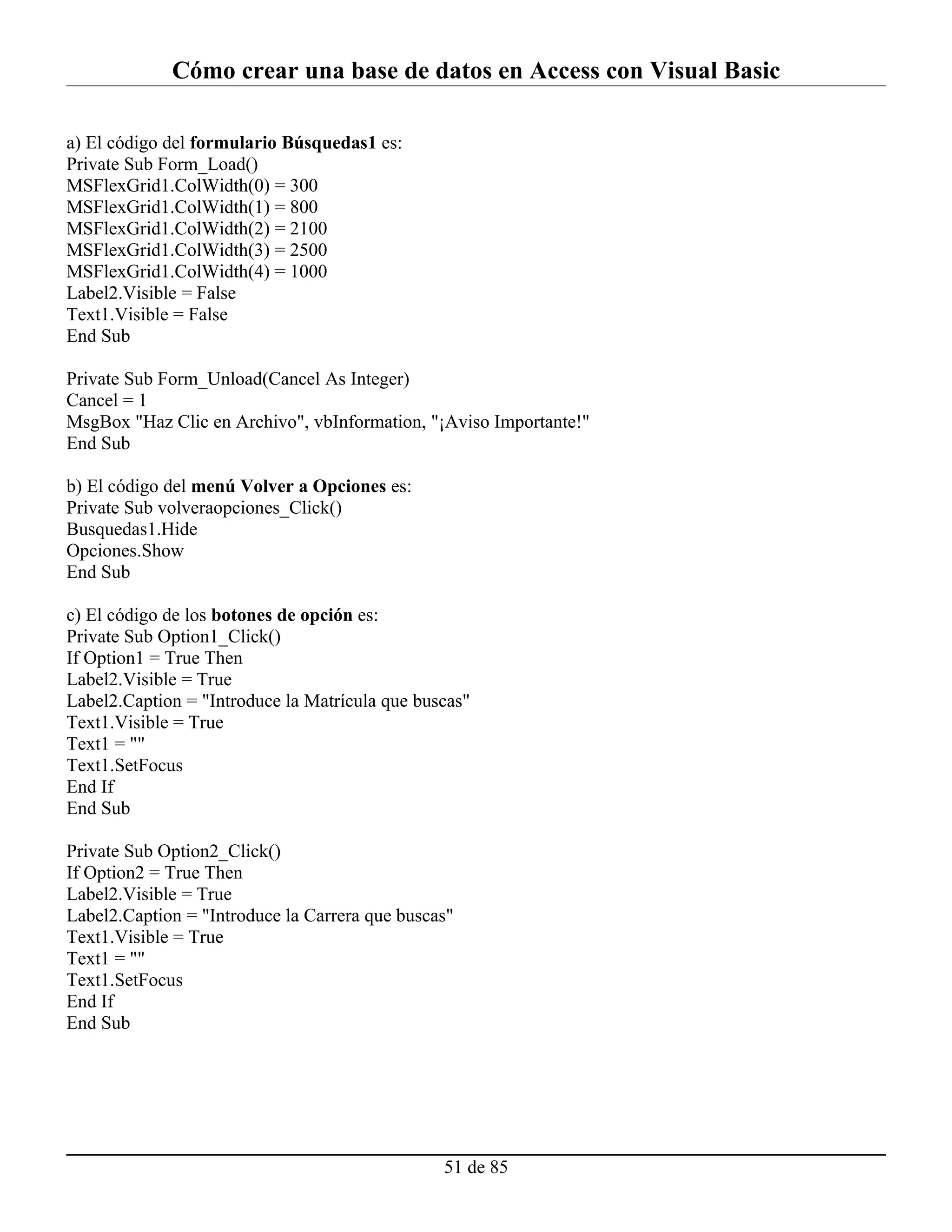 Cómo crear una base de datos en Access con Visual Basic

a) El código del formulario Búsquedas1 es:
Private Sub Form_Load()
MSFlexGrid1.ColWidth(0) = 300
MSFlexGrid1.ColWidth(1) = 800
MSFlexGrid1.ColWidth(2) = 2100
MSFlexGrid1.ColWidth(3) = 2500
MSFlexGrid1.ColWidth(4) = 1000
Label2.Visible = False
Text1.Visible = False
End Sub

Private Sub Form_Unload(Cancel As Integer)
Cancel = 1
MsgBox "Haz Clic en Archivo", vbInformation, "¡Aviso Importante!"
End Sub

b) El código del menú Volver a Opciones es:
Private Sub volveraopciones_Click()
Busquedas1.Hide
Opciones.Show
End Sub

c) El código de los botones de opción es:
Private Sub Option1_Click()
If Option1 = True Then
Label2.Visible = True
Label2.Caption = "Introduce la Matrícula que buscas"
Text1.Visible = True
Text1 = ""
Text1.SetFocus
End If
End Sub

Private Sub Option2_Click()
If Option2 = True Then
Label2.Visible = True
Label2.Caption = "Introduce la Carrera que buscas"
Text1.Visible = True
Text1 = ""
Text1.SetFocus
End If
End Sub




                                                51 de 85
 