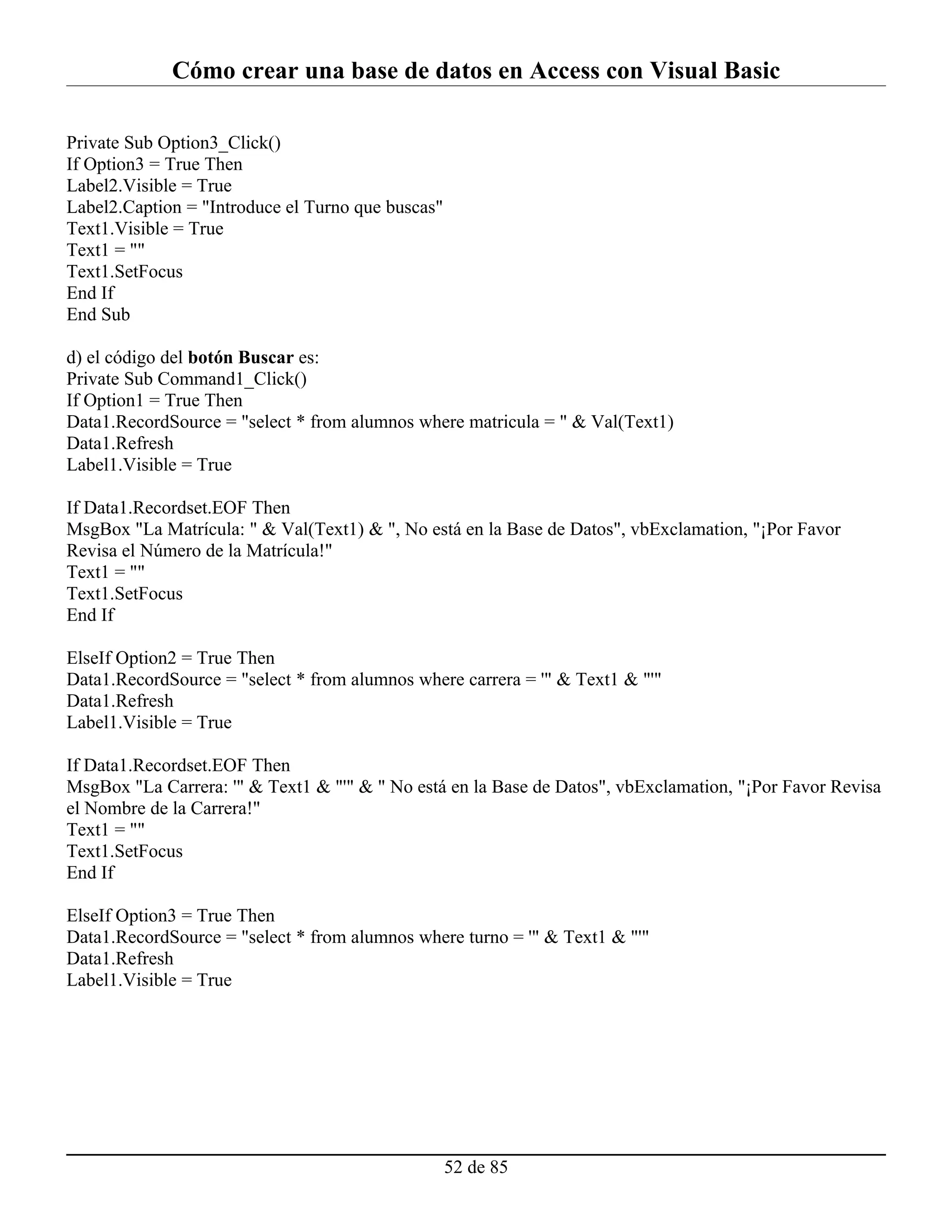 Cómo crear una base de datos en Access con Visual Basic

Private Sub Option3_Click()
If Option3 = True Then
Label2.Visible = True
Label2.Caption = "Introduce el Turno que buscas"
Text1.Visible = True
Text1 = ""
Text1.SetFocus
End If
End Sub

d) el código del botón Buscar es:
Private Sub Command1_Click()
If Option1 = True Then
Data1.RecordSource = "select * from alumnos where matricula = " & Val(Text1)
Data1.Refresh
Label1.Visible = True

If Data1.Recordset.EOF Then
MsgBox "La Matrícula: " & Val(Text1) & ", No está en la Base de Datos", vbExclamation, "¡Por Favor
Revisa el Número de la Matrícula!"
Text1 = ""
Text1.SetFocus
End If

ElseIf Option2 = True Then
Data1.RecordSource = "select * from alumnos where carrera = '" & Text1 & "'"
Data1.Refresh
Label1.Visible = True

If Data1.Recordset.EOF Then
MsgBox "La Carrera: '" & Text1 & "'" & " No está en la Base de Datos", vbExclamation, "¡Por Favor Revisa
el Nombre de la Carrera!"
Text1 = ""
Text1.SetFocus
End If

ElseIf Option3 = True Then
Data1.RecordSource = "select * from alumnos where turno = '" & Text1 & "'"
Data1.Refresh
Label1.Visible = True




                                                   52 de 85
 