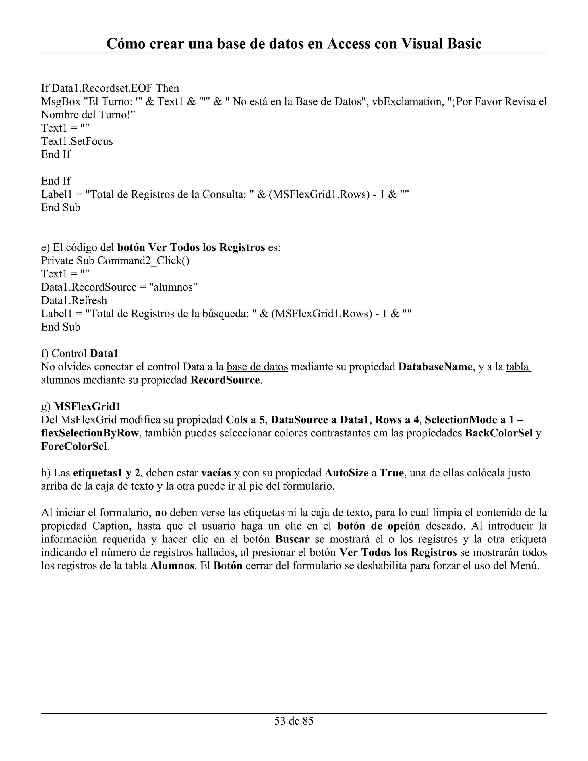 Cómo crear una base de datos en Access con Visual Basic

If Data1.Recordset.EOF Then
MsgBox "El Turno: '" & Text1 & "'" & " No está en la Base de Datos", vbExclamation, "¡Por Favor Revisa el
Nombre del Turno!"
Text1 = ""
Text1.SetFocus
End If

End If
Label1 = "Total de Registros de la Consulta: " & (MSFlexGrid1.Rows) - 1 & ""
End Sub


e) El código del botón Ver Todos los Registros es:
Private Sub Command2_Click()
Text1 = ""
Data1.RecordSource = "alumnos"
Data1.Refresh
Label1 = "Total de Registros de la búsqueda: " & (MSFlexGrid1.Rows) - 1 & ""
End Sub

f) Control Data1
No olvides conectar el control Data a la base de datos mediante su propiedad DatabaseName, y a la tabla
alumnos mediante su propiedad RecordSource.

g) MSFlexGrid1
Del MsFlexGrid modifica su propiedad Cols a 5, DataSource a Data1, Rows a 4, SelectionMode a 1 –
flexSelectionByRow, también puedes seleccionar colores contrastantes em las propiedades BackColorSel y
ForeColorSel.

h) Las etiquetas1 y 2, deben estar vacías y con su propiedad AutoSize a True, una de ellas colócala justo
arriba de la caja de texto y la otra puede ir al pie del formulario.

Al iniciar el formulario, no deben verse las etiquetas ni la caja de texto, para lo cual limpia el contenido de la
propiedad Caption, hasta que el usuario haga un clic en el botón de opción deseado. Al introducir la
información requerida y hacer clic en el botón Buscar se mostrará el o los registros y la otra etiqueta
indicando el número de registros hallados, al presionar el botón Ver Todos los Registros se mostrarán todos
los registros de la tabla Alumnos. El Botón cerrar del formulario se deshabilita para forzar el uso del Menú.




                                                    53 de 85
 