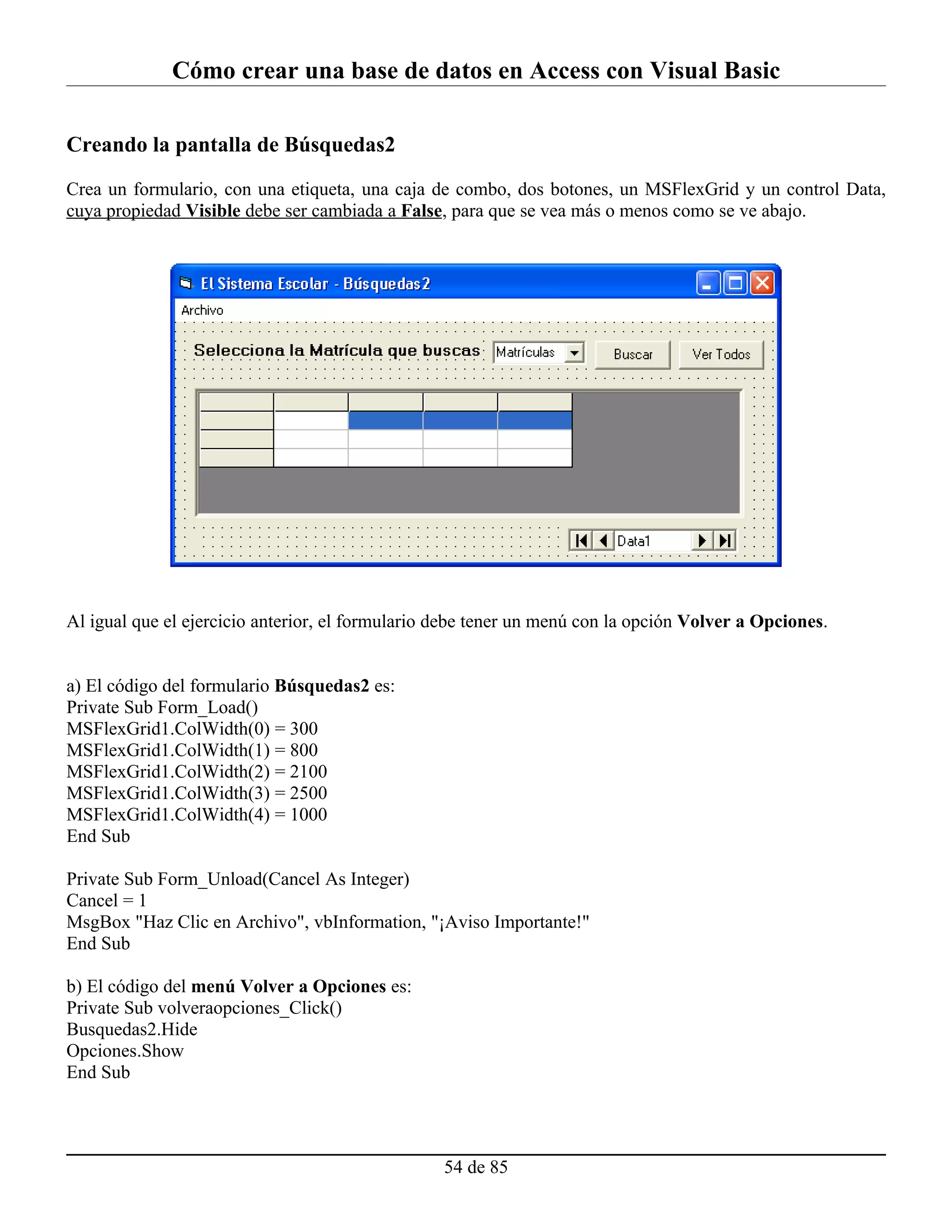Cómo crear una base de datos en Access con Visual Basic

Creando la pantalla de Búsquedas2

Crea un formulario, con una etiqueta, una caja de combo, dos botones, un MSFlexGrid y un control Data,
cuya propiedad Visible debe ser cambiada a False, para que se vea más o menos como se ve abajo.




Al igual que el ejercicio anterior, el formulario debe tener un menú con la opción Volver a Opciones.


a) El código del formulario Búsquedas2 es:
Private Sub Form_Load()
MSFlexGrid1.ColWidth(0) = 300
MSFlexGrid1.ColWidth(1) = 800
MSFlexGrid1.ColWidth(2) = 2100
MSFlexGrid1.ColWidth(3) = 2500
MSFlexGrid1.ColWidth(4) = 1000
End Sub

Private Sub Form_Unload(Cancel As Integer)
Cancel = 1
MsgBox "Haz Clic en Archivo", vbInformation, "¡Aviso Importante!"
End Sub

b) El código del menú Volver a Opciones es:
Private Sub volveraopciones_Click()
Busquedas2.Hide
Opciones.Show
End Sub




                                                  54 de 85
 