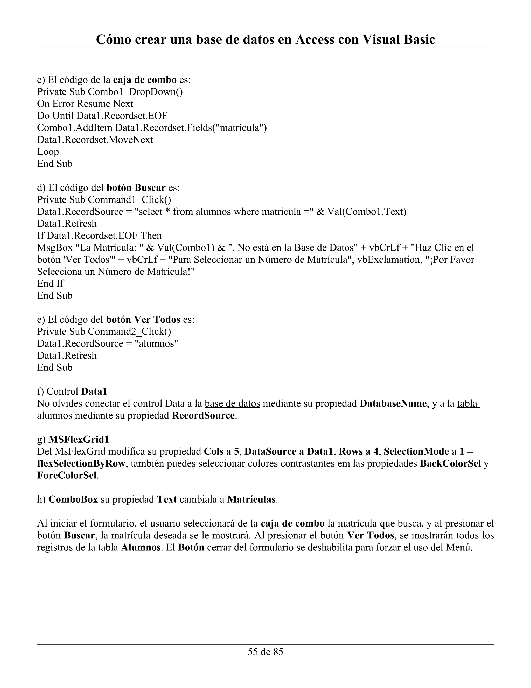 Cómo crear una base de datos en Access con Visual Basic

c) El código de la caja de combo es:
Private Sub Combo1_DropDown()
On Error Resume Next
Do Until Data1.Recordset.EOF
Combo1.AddItem Data1.Recordset.Fields("matricula")
Data1.Recordset.MoveNext
Loop
End Sub

d) El código del botón Buscar es:
Private Sub Command1_Click()
Data1.RecordSource = "select * from alumnos where matricula =" & Val(Combo1.Text)
Data1.Refresh
If Data1.Recordset.EOF Then
MsgBox "La Matrícula: " & Val(Combo1) & ", No está en la Base de Datos" + vbCrLf + "Haz Clic en el
botón 'Ver Todos'" + vbCrLf + "Para Seleccionar un Número de Matrícula", vbExclamation, "¡Por Favor
Selecciona un Número de Matrícula!"
End If
End Sub

e) El código del botón Ver Todos es:
Private Sub Command2_Click()
Data1.RecordSource = "alumnos"
Data1.Refresh
End Sub

f) Control Data1
No olvides conectar el control Data a la base de datos mediante su propiedad DatabaseName, y a la tabla
alumnos mediante su propiedad RecordSource.

g) MSFlexGrid1
Del MsFlexGrid modifica su propiedad Cols a 5, DataSource a Data1, Rows a 4, SelectionMode a 1 –
flexSelectionByRow, también puedes seleccionar colores contrastantes em las propiedades BackColorSel y
ForeColorSel.

h) ComboBox su propiedad Text cambiala a Matrículas.

Al iniciar el formulario, el usuario seleccionará de la caja de combo la matrícula que busca, y al presionar el
botón Buscar, la matrícula deseada se le mostrará. Al presionar el botón Ver Todos, se mostrarán todos los
registros de la tabla Alumnos. El Botón cerrar del formulario se deshabilita para forzar el uso del Menú.




                                                   55 de 85
 