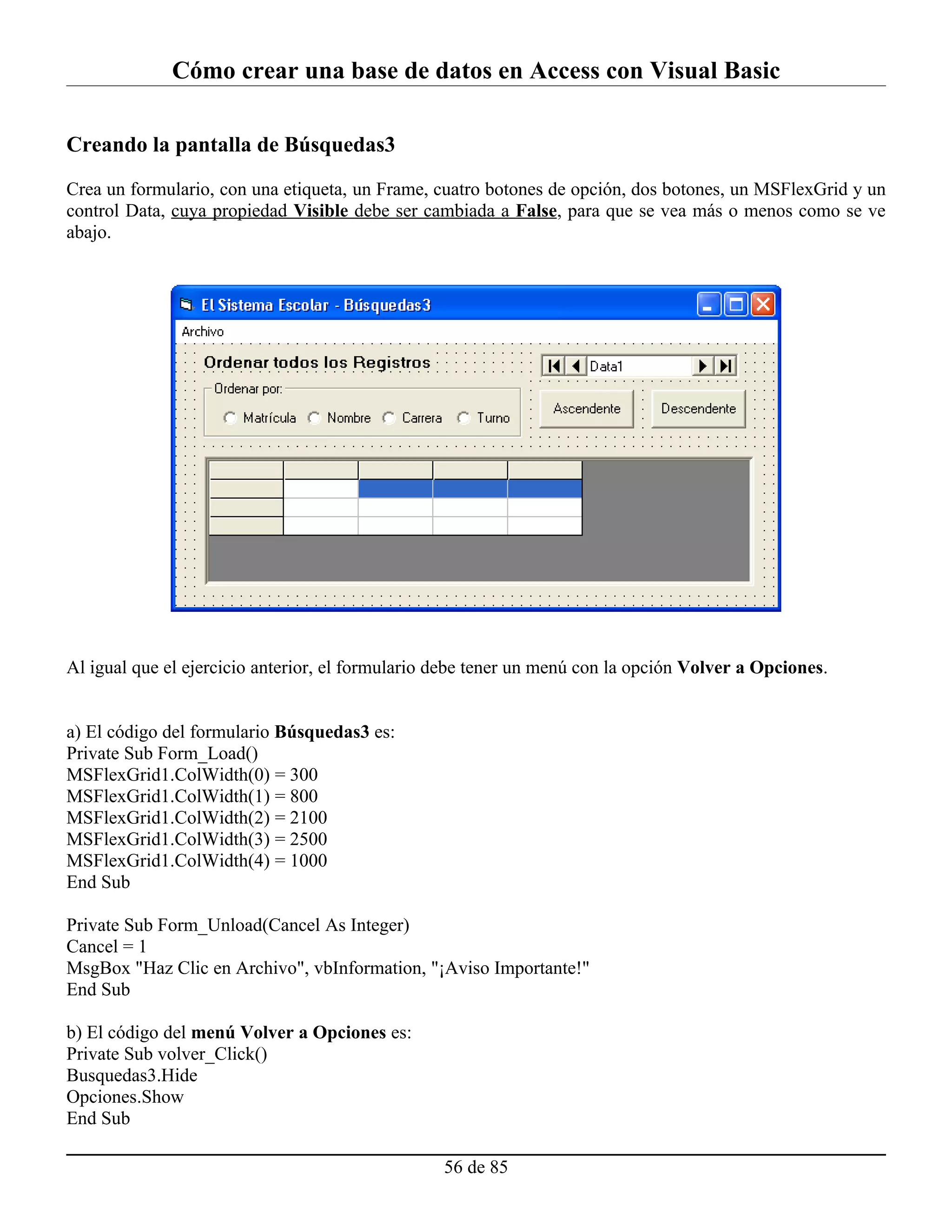 Cómo crear una base de datos en Access con Visual Basic

Creando la pantalla de Búsquedas3

Crea un formulario, con una etiqueta, un Frame, cuatro botones de opción, dos botones, un MSFlexGrid y un
control Data, cuya propiedad Visible debe ser cambiada a False, para que se vea más o menos como se ve
abajo.




Al igual que el ejercicio anterior, el formulario debe tener un menú con la opción Volver a Opciones.


a) El código del formulario Búsquedas3 es:
Private Sub Form_Load()
MSFlexGrid1.ColWidth(0) = 300
MSFlexGrid1.ColWidth(1) = 800
MSFlexGrid1.ColWidth(2) = 2100
MSFlexGrid1.ColWidth(3) = 2500
MSFlexGrid1.ColWidth(4) = 1000
End Sub

Private Sub Form_Unload(Cancel As Integer)
Cancel = 1
MsgBox "Haz Clic en Archivo", vbInformation, "¡Aviso Importante!"
End Sub

b) El código del menú Volver a Opciones es:
Private Sub volver_Click()
Busquedas3.Hide
Opciones.Show
End Sub

                                                  56 de 85
 