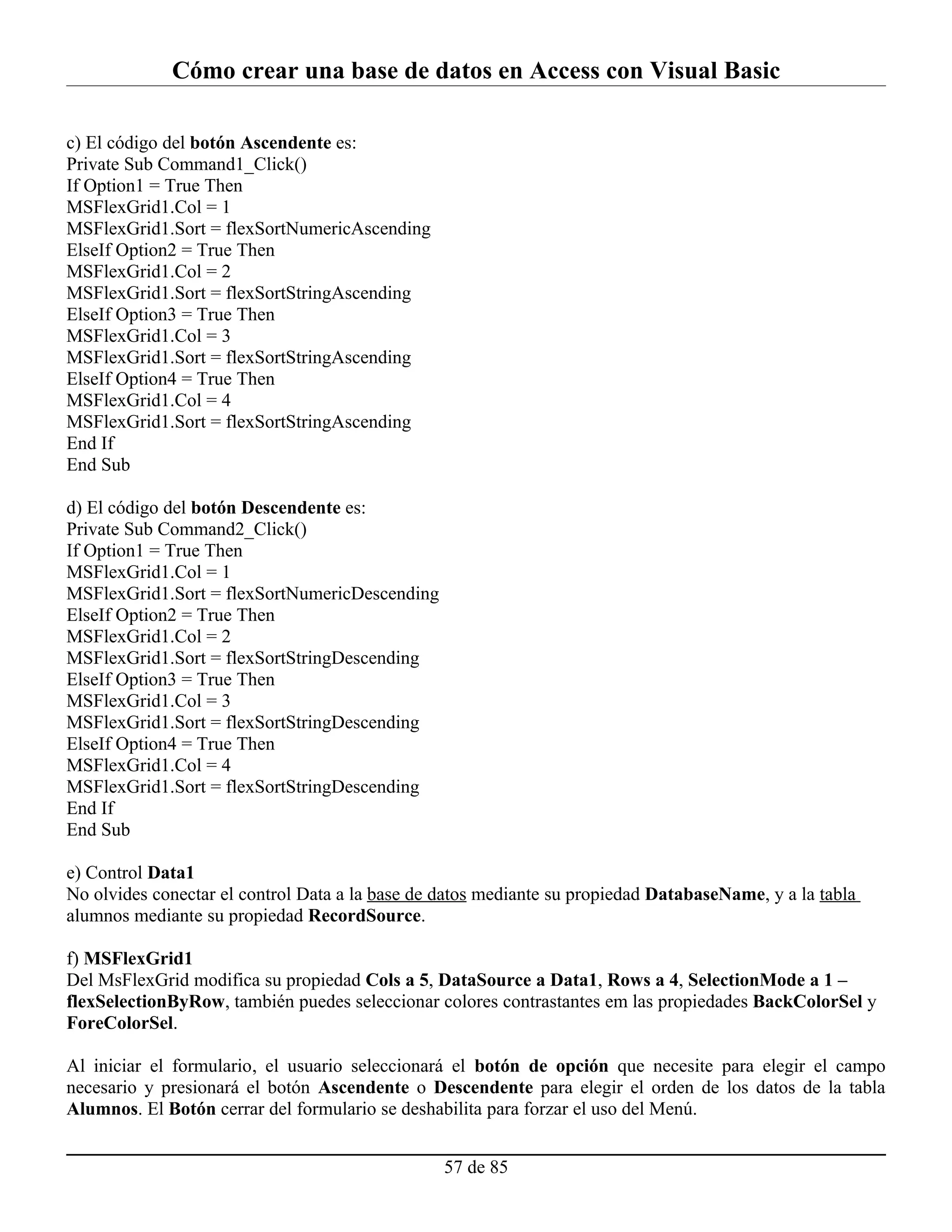 Cómo crear una base de datos en Access con Visual Basic

c) El código del botón Ascendente es:
Private Sub Command1_Click()
If Option1 = True Then
MSFlexGrid1.Col = 1
MSFlexGrid1.Sort = flexSortNumericAscending
ElseIf Option2 = True Then
MSFlexGrid1.Col = 2
MSFlexGrid1.Sort = flexSortStringAscending
ElseIf Option3 = True Then
MSFlexGrid1.Col = 3
MSFlexGrid1.Sort = flexSortStringAscending
ElseIf Option4 = True Then
MSFlexGrid1.Col = 4
MSFlexGrid1.Sort = flexSortStringAscending
End If
End Sub

d) El código del botón Descendente es:
Private Sub Command2_Click()
If Option1 = True Then
MSFlexGrid1.Col = 1
MSFlexGrid1.Sort = flexSortNumericDescending
ElseIf Option2 = True Then
MSFlexGrid1.Col = 2
MSFlexGrid1.Sort = flexSortStringDescending
ElseIf Option3 = True Then
MSFlexGrid1.Col = 3
MSFlexGrid1.Sort = flexSortStringDescending
ElseIf Option4 = True Then
MSFlexGrid1.Col = 4
MSFlexGrid1.Sort = flexSortStringDescending
End If
End Sub

e) Control Data1
No olvides conectar el control Data a la base de datos mediante su propiedad DatabaseName, y a la tabla
alumnos mediante su propiedad RecordSource.

f) MSFlexGrid1
Del MsFlexGrid modifica su propiedad Cols a 5, DataSource a Data1, Rows a 4, SelectionMode a 1 –
flexSelectionByRow, también puedes seleccionar colores contrastantes em las propiedades BackColorSel y
ForeColorSel.

Al iniciar el formulario, el usuario seleccionará el botón de opción que necesite para elegir el campo
necesario y presionará el botón Ascendente o Descendente para elegir el orden de los datos de la tabla
Alumnos. El Botón cerrar del formulario se deshabilita para forzar el uso del Menú.


                                                 57 de 85
 