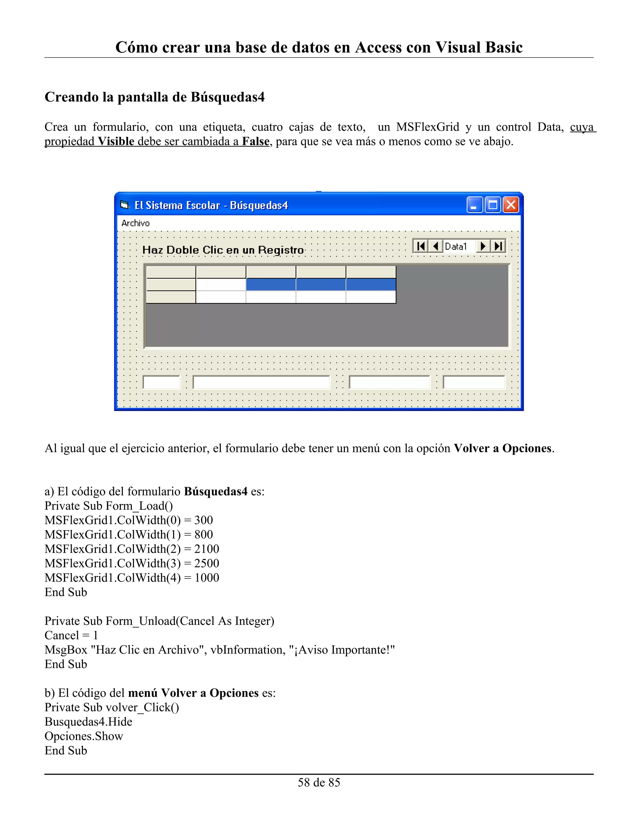 Cómo crear una base de datos en Access con Visual Basic

Creando la pantalla de Búsquedas4

Crea un formulario, con una etiqueta, cuatro cajas de texto, un MSFlexGrid y un control Data, cuya
propiedad Visible debe ser cambiada a False, para que se vea más o menos como se ve abajo.




Al igual que el ejercicio anterior, el formulario debe tener un menú con la opción Volver a Opciones.


a) El código del formulario Búsquedas4 es:
Private Sub Form_Load()
MSFlexGrid1.ColWidth(0) = 300
MSFlexGrid1.ColWidth(1) = 800
MSFlexGrid1.ColWidth(2) = 2100
MSFlexGrid1.ColWidth(3) = 2500
MSFlexGrid1.ColWidth(4) = 1000
End Sub

Private Sub Form_Unload(Cancel As Integer)
Cancel = 1
MsgBox "Haz Clic en Archivo", vbInformation, "¡Aviso Importante!"
End Sub

b) El código del menú Volver a Opciones es:
Private Sub volver_Click()
Busquedas4.Hide
Opciones.Show
End Sub

                                                  58 de 85
 