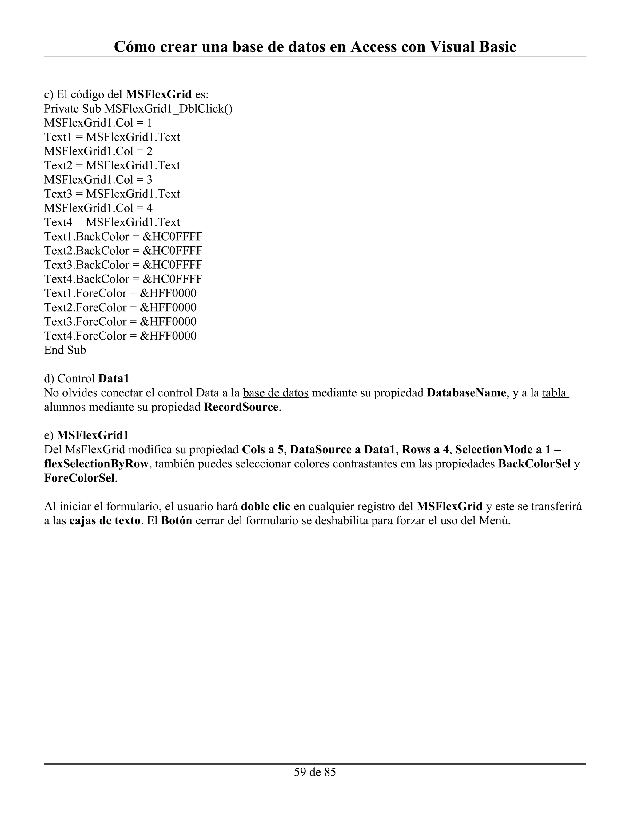 Cómo crear una base de datos en Access con Visual Basic

c) El código del MSFlexGrid es:
Private Sub MSFlexGrid1_DblClick()
MSFlexGrid1.Col = 1
Text1 = MSFlexGrid1.Text
MSFlexGrid1.Col = 2
Text2 = MSFlexGrid1.Text
MSFlexGrid1.Col = 3
Text3 = MSFlexGrid1.Text
MSFlexGrid1.Col = 4
Text4 = MSFlexGrid1.Text
Text1.BackColor = &HC0FFFF
Text2.BackColor = &HC0FFFF
Text3.BackColor = &HC0FFFF
Text4.BackColor = &HC0FFFF
Text1.ForeColor = &HFF0000
Text2.ForeColor = &HFF0000
Text3.ForeColor = &HFF0000
Text4.ForeColor = &HFF0000
End Sub

d) Control Data1
No olvides conectar el control Data a la base de datos mediante su propiedad DatabaseName, y a la tabla
alumnos mediante su propiedad RecordSource.

e) MSFlexGrid1
Del MsFlexGrid modifica su propiedad Cols a 5, DataSource a Data1, Rows a 4, SelectionMode a 1 –
flexSelectionByRow, también puedes seleccionar colores contrastantes em las propiedades BackColorSel y
ForeColorSel.

Al iniciar el formulario, el usuario hará doble clic en cualquier registro del MSFlexGrid y este se transferirá
a las cajas de texto. El Botón cerrar del formulario se deshabilita para forzar el uso del Menú.




                                                   59 de 85
 