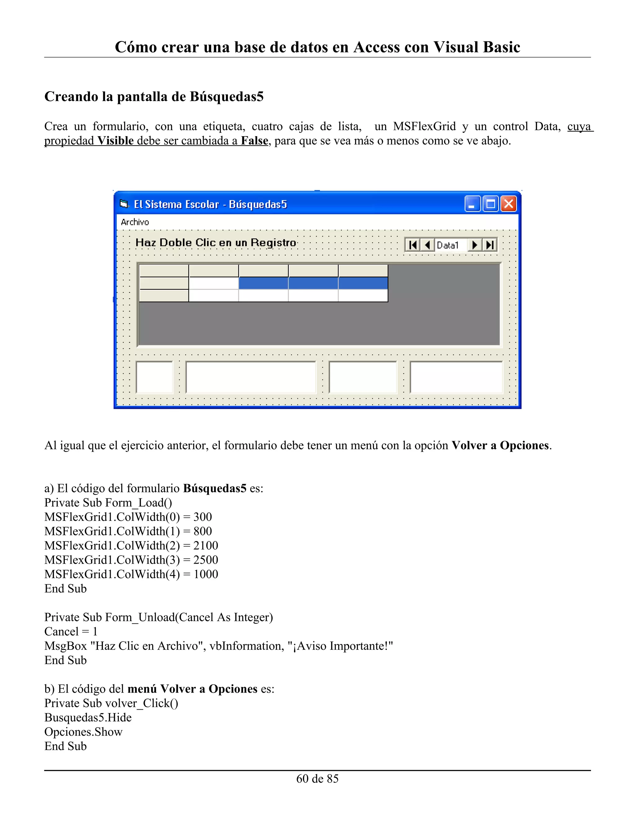Cómo crear una base de datos en Access con Visual Basic

Creando la pantalla de Búsquedas5

Crea un formulario, con una etiqueta, cuatro cajas de lista, un MSFlexGrid y un control Data, cuya
propiedad Visible debe ser cambiada a False, para que se vea más o menos como se ve abajo.




Al igual que el ejercicio anterior, el formulario debe tener un menú con la opción Volver a Opciones.


a) El código del formulario Búsquedas5 es:
Private Sub Form_Load()
MSFlexGrid1.ColWidth(0) = 300
MSFlexGrid1.ColWidth(1) = 800
MSFlexGrid1.ColWidth(2) = 2100
MSFlexGrid1.ColWidth(3) = 2500
MSFlexGrid1.ColWidth(4) = 1000
End Sub

Private Sub Form_Unload(Cancel As Integer)
Cancel = 1
MsgBox "Haz Clic en Archivo", vbInformation, "¡Aviso Importante!"
End Sub

b) El código del menú Volver a Opciones es:
Private Sub volver_Click()
Busquedas5.Hide
Opciones.Show
End Sub

                                                  60 de 85
 