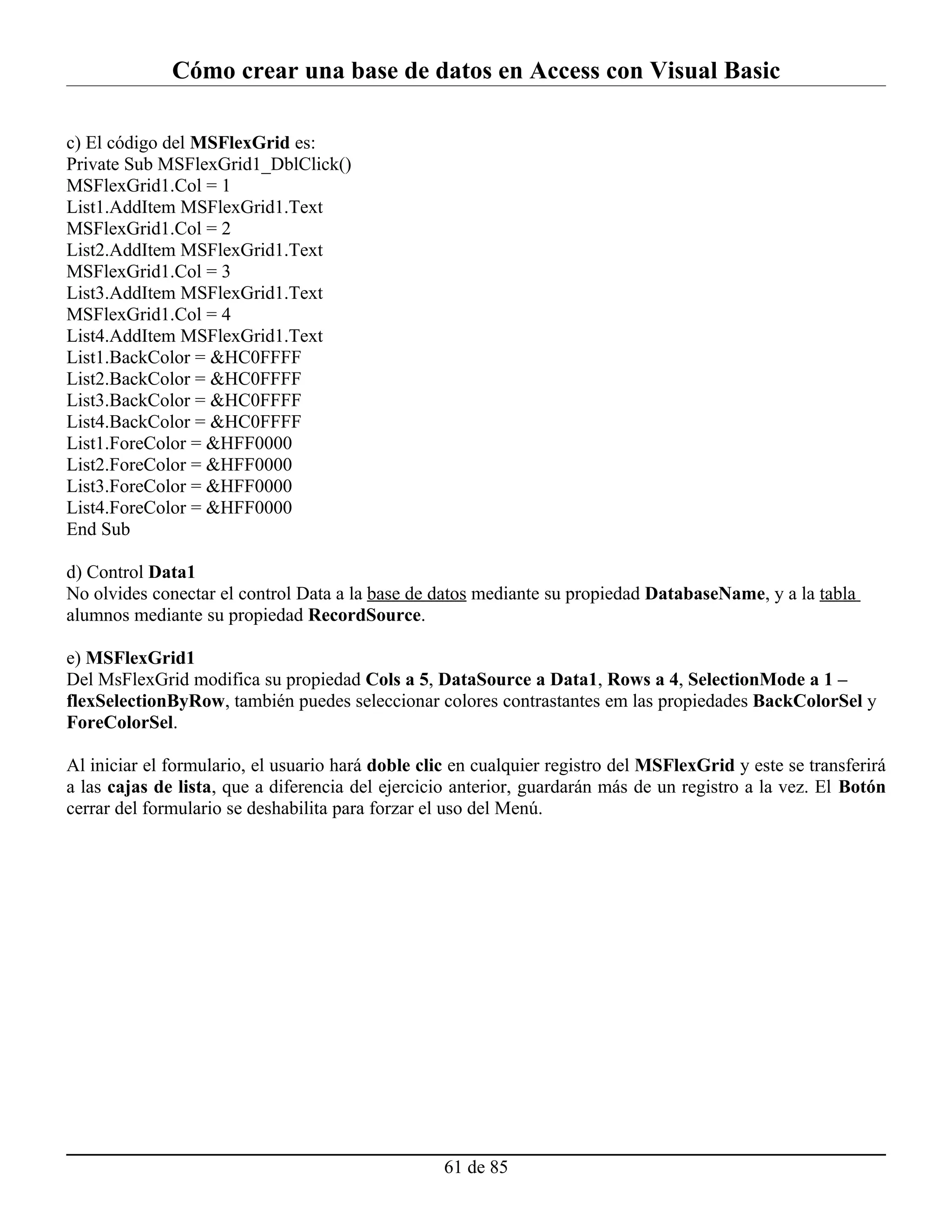 Cómo crear una base de datos en Access con Visual Basic

c) El código del MSFlexGrid es:
Private Sub MSFlexGrid1_DblClick()
MSFlexGrid1.Col = 1
List1.AddItem MSFlexGrid1.Text
MSFlexGrid1.Col = 2
List2.AddItem MSFlexGrid1.Text
MSFlexGrid1.Col = 3
List3.AddItem MSFlexGrid1.Text
MSFlexGrid1.Col = 4
List4.AddItem MSFlexGrid1.Text
List1.BackColor = &HC0FFFF
List2.BackColor = &HC0FFFF
List3.BackColor = &HC0FFFF
List4.BackColor = &HC0FFFF
List1.ForeColor = &HFF0000
List2.ForeColor = &HFF0000
List3.ForeColor = &HFF0000
List4.ForeColor = &HFF0000
End Sub

d) Control Data1
No olvides conectar el control Data a la base de datos mediante su propiedad DatabaseName, y a la tabla
alumnos mediante su propiedad RecordSource.

e) MSFlexGrid1
Del MsFlexGrid modifica su propiedad Cols a 5, DataSource a Data1, Rows a 4, SelectionMode a 1 –
flexSelectionByRow, también puedes seleccionar colores contrastantes em las propiedades BackColorSel y
ForeColorSel.

Al iniciar el formulario, el usuario hará doble clic en cualquier registro del MSFlexGrid y este se transferirá
a las cajas de lista, que a diferencia del ejercicio anterior, guardarán más de un registro a la vez. El Botón
cerrar del formulario se deshabilita para forzar el uso del Menú.




                                                   61 de 85
 