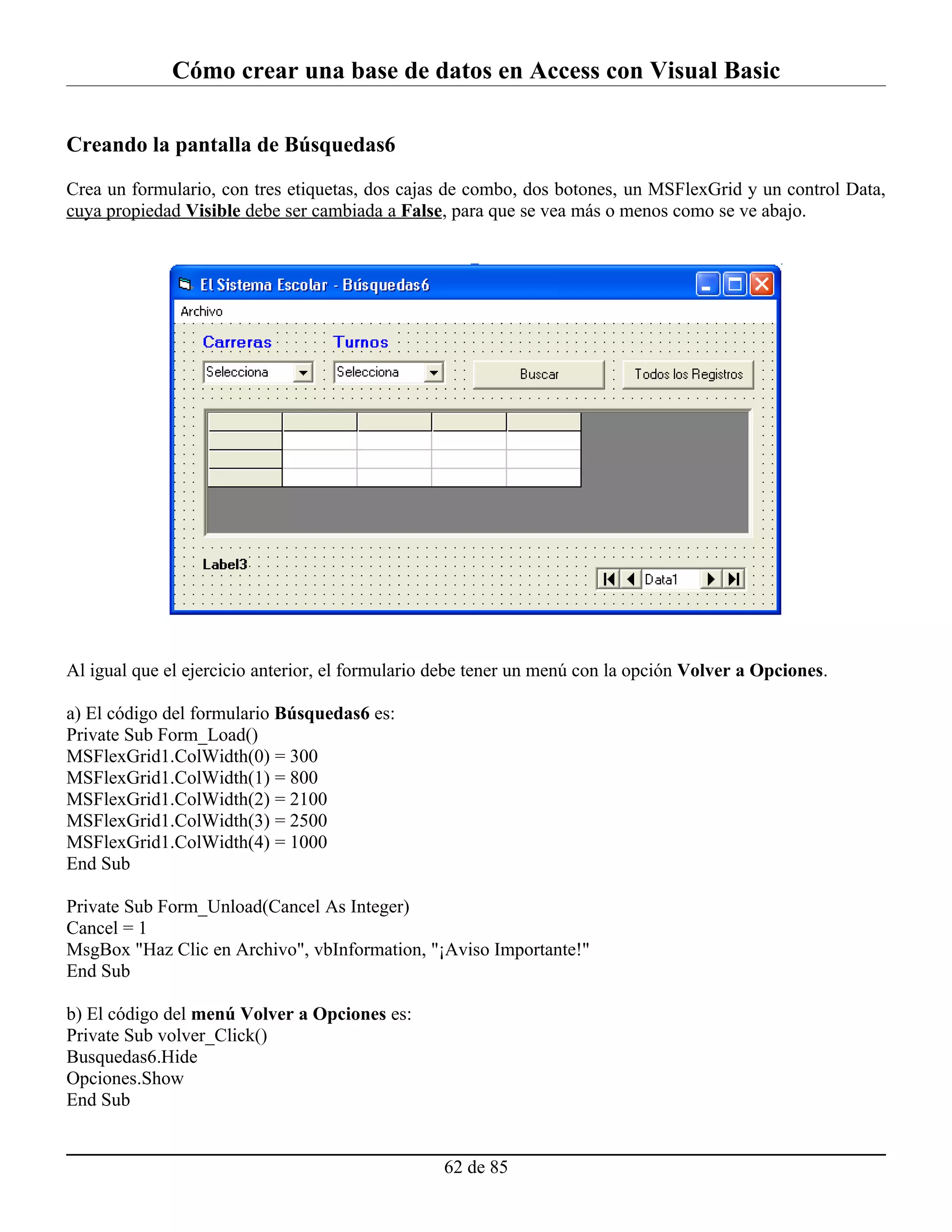 Cómo crear una base de datos en Access con Visual Basic

Creando la pantalla de Búsquedas6

Crea un formulario, con tres etiquetas, dos cajas de combo, dos botones, un MSFlexGrid y un control Data,
cuya propiedad Visible debe ser cambiada a False, para que se vea más o menos como se ve abajo.




Al igual que el ejercicio anterior, el formulario debe tener un menú con la opción Volver a Opciones.

a) El código del formulario Búsquedas6 es:
Private Sub Form_Load()
MSFlexGrid1.ColWidth(0) = 300
MSFlexGrid1.ColWidth(1) = 800
MSFlexGrid1.ColWidth(2) = 2100
MSFlexGrid1.ColWidth(3) = 2500
MSFlexGrid1.ColWidth(4) = 1000
End Sub

Private Sub Form_Unload(Cancel As Integer)
Cancel = 1
MsgBox "Haz Clic en Archivo", vbInformation, "¡Aviso Importante!"
End Sub

b) El código del menú Volver a Opciones es:
Private Sub volver_Click()
Busquedas6.Hide
Opciones.Show
End Sub


                                                  62 de 85
 