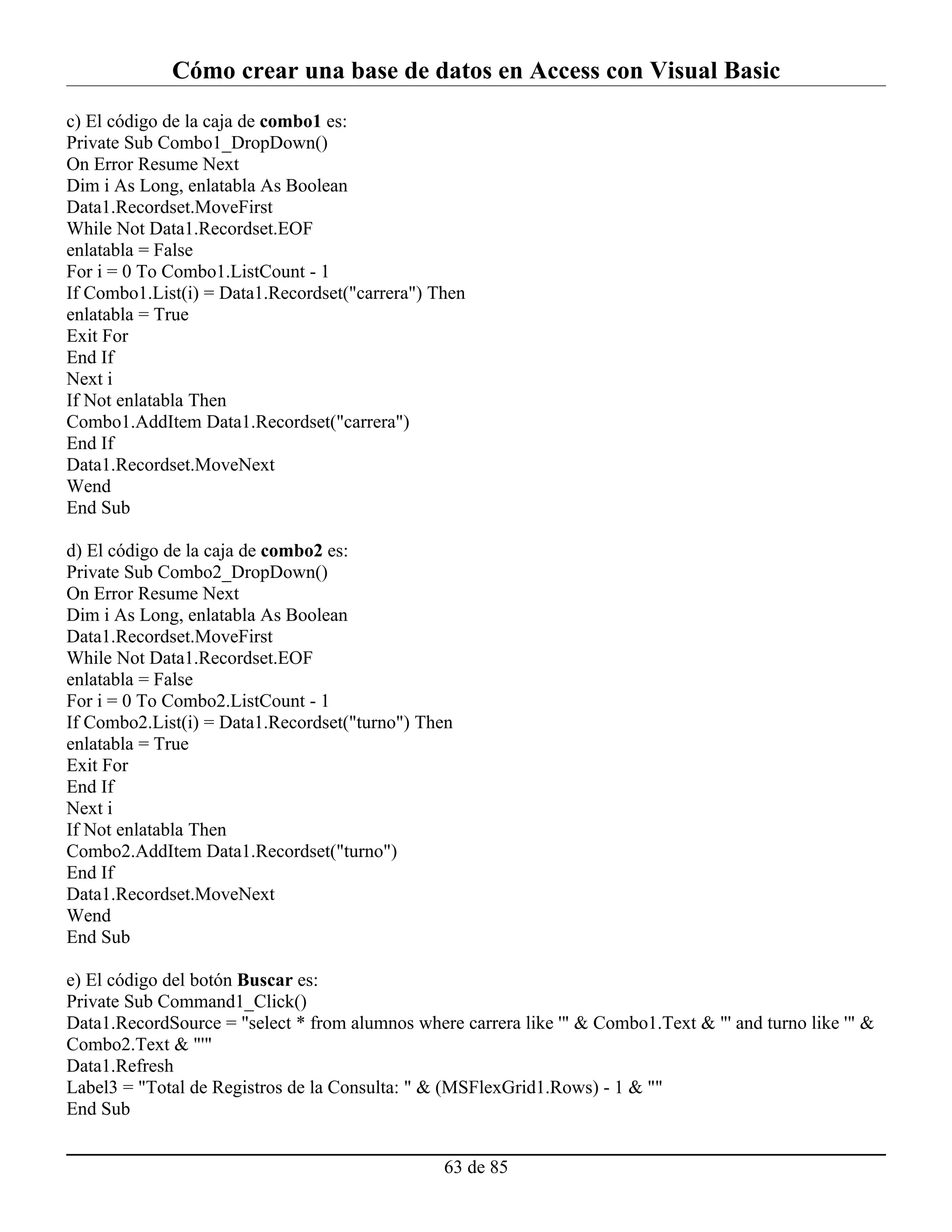 Cómo crear una base de datos en Access con Visual Basic
c) El código de la caja de combo1 es:
Private Sub Combo1_DropDown()
On Error Resume Next
Dim i As Long, enlatabla As Boolean
Data1.Recordset.MoveFirst
While Not Data1.Recordset.EOF
enlatabla = False
For i = 0 To Combo1.ListCount - 1
If Combo1.List(i) = Data1.Recordset("carrera") Then
enlatabla = True
Exit For
End If
Next i
If Not enlatabla Then
Combo1.AddItem Data1.Recordset("carrera")
End If
Data1.Recordset.MoveNext
Wend
End Sub

d) El código de la caja de combo2 es:
Private Sub Combo2_DropDown()
On Error Resume Next
Dim i As Long, enlatabla As Boolean
Data1.Recordset.MoveFirst
While Not Data1.Recordset.EOF
enlatabla = False
For i = 0 To Combo2.ListCount - 1
If Combo2.List(i) = Data1.Recordset("turno") Then
enlatabla = True
Exit For
End If
Next i
If Not enlatabla Then
Combo2.AddItem Data1.Recordset("turno")
End If
Data1.Recordset.MoveNext
Wend
End Sub

e) El código del botón Buscar es:
Private Sub Command1_Click()
Data1.RecordSource = "select * from alumnos where carrera like '" & Combo1.Text & "' and turno like '" &
Combo2.Text & "'"
Data1.Refresh
Label3 = "Total de Registros de la Consulta: " & (MSFlexGrid1.Rows) - 1 & ""
End Sub


                                                63 de 85
 