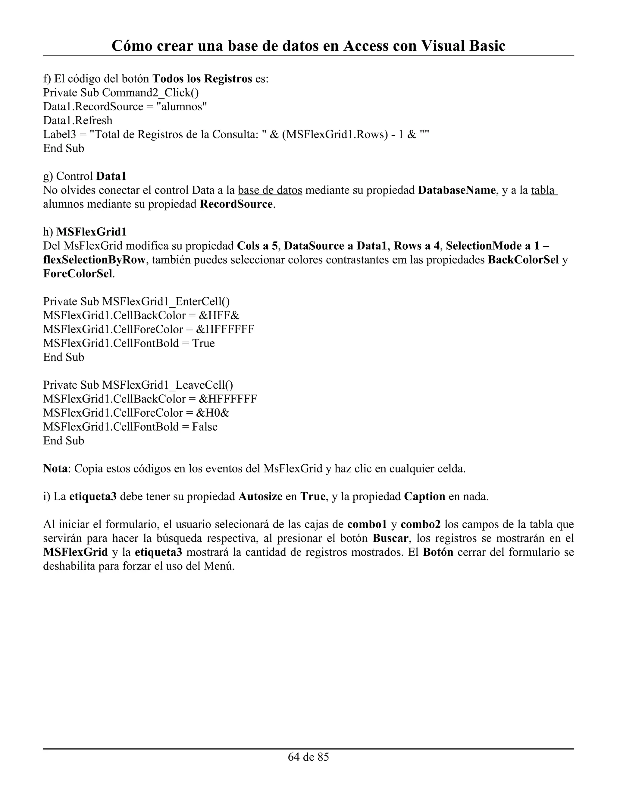 Cómo crear una base de datos en Access con Visual Basic
f) El código del botón Todos los Registros es:
Private Sub Command2_Click()
Data1.RecordSource = "alumnos"
Data1.Refresh
Label3 = "Total de Registros de la Consulta: " & (MSFlexGrid1.Rows) - 1 & ""
End Sub

g) Control Data1
No olvides conectar el control Data a la base de datos mediante su propiedad DatabaseName, y a la tabla
alumnos mediante su propiedad RecordSource.

h) MSFlexGrid1
Del MsFlexGrid modifica su propiedad Cols a 5, DataSource a Data1, Rows a 4, SelectionMode a 1 –
flexSelectionByRow, también puedes seleccionar colores contrastantes em las propiedades BackColorSel y
ForeColorSel.

Private Sub MSFlexGrid1_EnterCell()
MSFlexGrid1.CellBackColor = &HFF&
MSFlexGrid1.CellForeColor = &HFFFFFF
MSFlexGrid1.CellFontBold = True
End Sub

Private Sub MSFlexGrid1_LeaveCell()
MSFlexGrid1.CellBackColor = &HFFFFFF
MSFlexGrid1.CellForeColor = &H0&
MSFlexGrid1.CellFontBold = False
End Sub

Nota: Copia estos códigos en los eventos del MsFlexGrid y haz clic en cualquier celda.

i) La etiqueta3 debe tener su propiedad Autosize en True, y la propiedad Caption en nada.

Al iniciar el formulario, el usuario selecionará de las cajas de combo1 y combo2 los campos de la tabla que
servirán para hacer la búsqueda respectiva, al presionar el botón Buscar, los registros se mostrarán en el
MSFlexGrid y la etiqueta3 mostrará la cantidad de registros mostrados. El Botón cerrar del formulario se
deshabilita para forzar el uso del Menú.




                                                 64 de 85
 