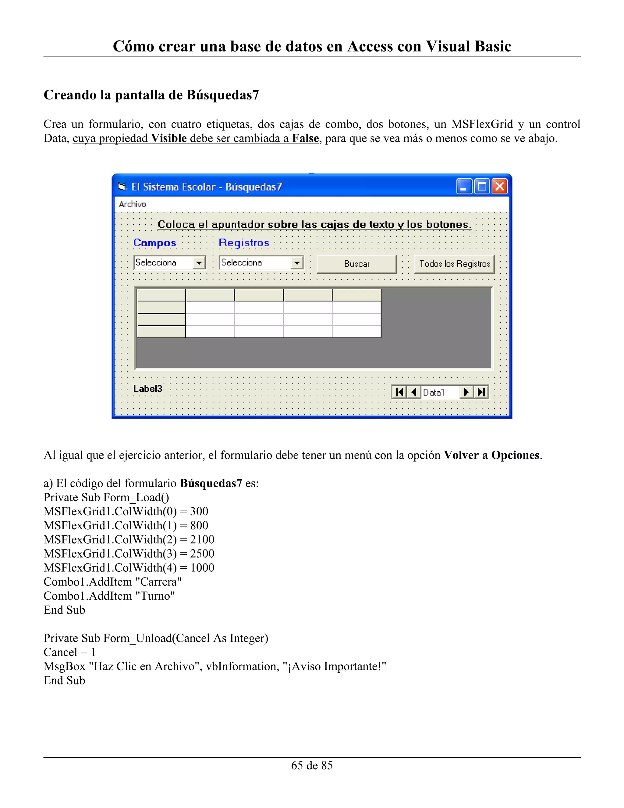 Cómo crear una base de datos en Access con Visual Basic

Creando la pantalla de Búsquedas7

Crea un formulario, con cuatro etiquetas, dos cajas de combo, dos botones, un MSFlexGrid y un control
Data, cuya propiedad Visible debe ser cambiada a False, para que se vea más o menos como se ve abajo.




Al igual que el ejercicio anterior, el formulario debe tener un menú con la opción Volver a Opciones.

a) El código del formulario Búsquedas7 es:
Private Sub Form_Load()
MSFlexGrid1.ColWidth(0) = 300
MSFlexGrid1.ColWidth(1) = 800
MSFlexGrid1.ColWidth(2) = 2100
MSFlexGrid1.ColWidth(3) = 2500
MSFlexGrid1.ColWidth(4) = 1000
Combo1.AddItem "Carrera"
Combo1.AddItem "Turno"
End Sub

Private Sub Form_Unload(Cancel As Integer)
Cancel = 1
MsgBox "Haz Clic en Archivo", vbInformation, "¡Aviso Importante!"
End Sub




                                                  65 de 85
 