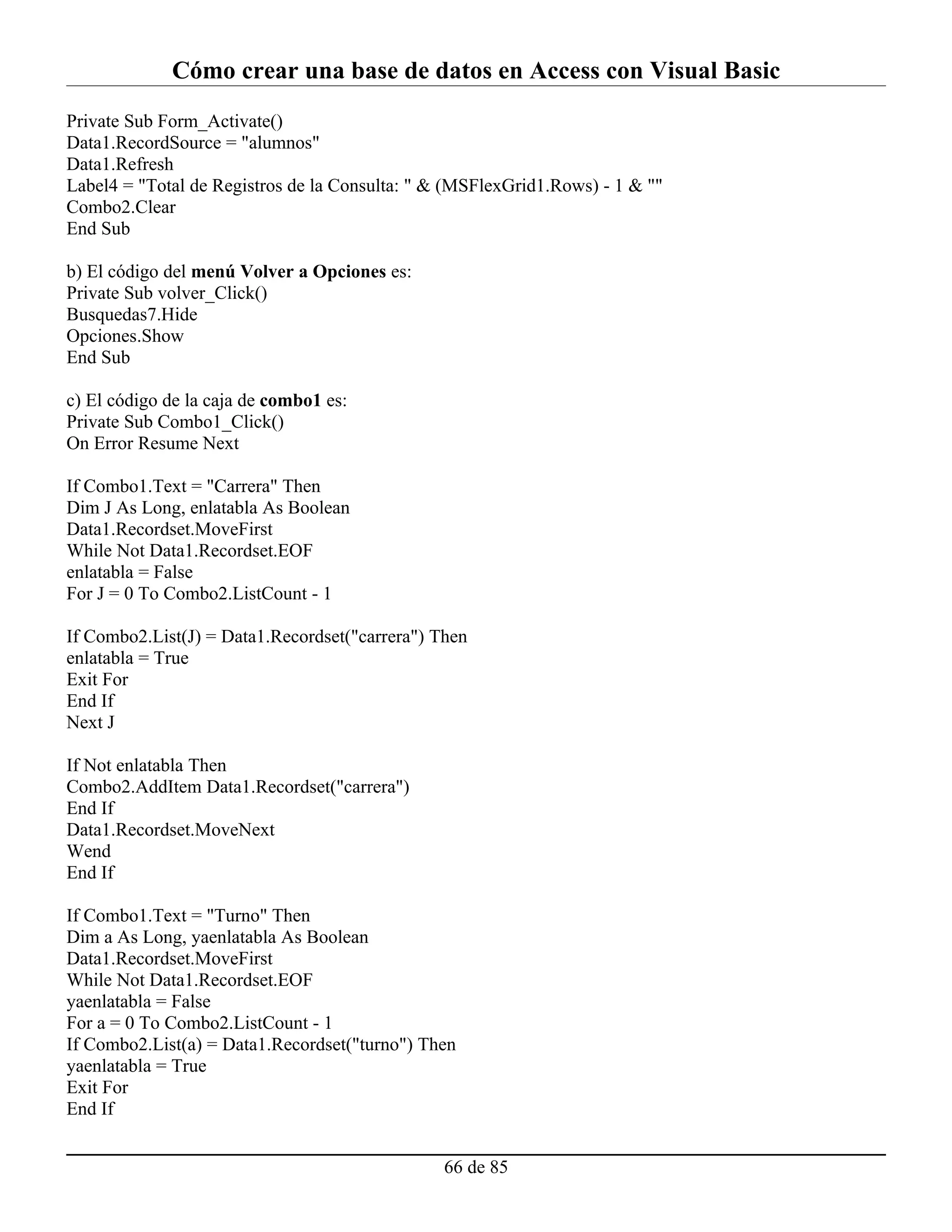 Cómo crear una base de datos en Access con Visual Basic
Private Sub Form_Activate()
Data1.RecordSource = "alumnos"
Data1.Refresh
Label4 = "Total de Registros de la Consulta: " & (MSFlexGrid1.Rows) - 1 & ""
Combo2.Clear
End Sub

b) El código del menú Volver a Opciones es:
Private Sub volver_Click()
Busquedas7.Hide
Opciones.Show
End Sub

c) El código de la caja de combo1 es:
Private Sub Combo1_Click()
On Error Resume Next

If Combo1.Text = "Carrera" Then
Dim J As Long, enlatabla As Boolean
Data1.Recordset.MoveFirst
While Not Data1.Recordset.EOF
enlatabla = False
For J = 0 To Combo2.ListCount - 1

If Combo2.List(J) = Data1.Recordset("carrera") Then
enlatabla = True
Exit For
End If
Next J

If Not enlatabla Then
Combo2.AddItem Data1.Recordset("carrera")
End If
Data1.Recordset.MoveNext
Wend
End If

If Combo1.Text = "Turno" Then
Dim a As Long, yaenlatabla As Boolean
Data1.Recordset.MoveFirst
While Not Data1.Recordset.EOF
yaenlatabla = False
For a = 0 To Combo2.ListCount - 1
If Combo2.List(a) = Data1.Recordset("turno") Then
yaenlatabla = True
Exit For
End If


                                                66 de 85
 