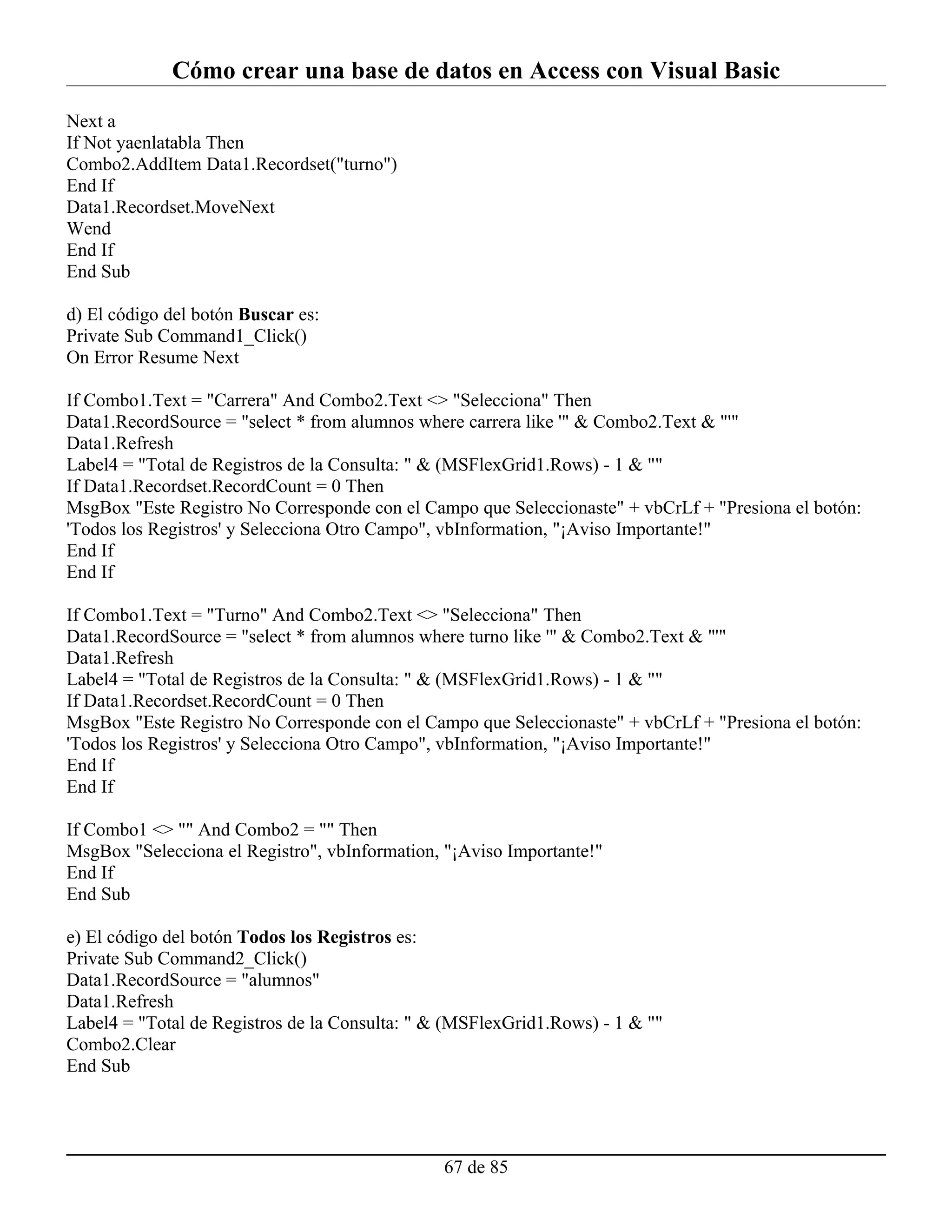Cómo crear una base de datos en Access con Visual Basic
Next a
If Not yaenlatabla Then
Combo2.AddItem Data1.Recordset("turno")
End If
Data1.Recordset.MoveNext
Wend
End If
End Sub

d) El código del botón Buscar es:
Private Sub Command1_Click()
On Error Resume Next

If Combo1.Text = "Carrera" And Combo2.Text <> "Selecciona" Then
Data1.RecordSource = "select * from alumnos where carrera like '" & Combo2.Text & "'"
Data1.Refresh
Label4 = "Total de Registros de la Consulta: " & (MSFlexGrid1.Rows) - 1 & ""
If Data1.Recordset.RecordCount = 0 Then
MsgBox "Este Registro No Corresponde con el Campo que Seleccionaste" + vbCrLf + "Presiona el botón:
'Todos los Registros' y Selecciona Otro Campo", vbInformation, "¡Aviso Importante!"
End If
End If

If Combo1.Text = "Turno" And Combo2.Text <> "Selecciona" Then
Data1.RecordSource = "select * from alumnos where turno like '" & Combo2.Text & "'"
Data1.Refresh
Label4 = "Total de Registros de la Consulta: " & (MSFlexGrid1.Rows) - 1 & ""
If Data1.Recordset.RecordCount = 0 Then
MsgBox "Este Registro No Corresponde con el Campo que Seleccionaste" + vbCrLf + "Presiona el botón:
'Todos los Registros' y Selecciona Otro Campo", vbInformation, "¡Aviso Importante!"
End If
End If

If Combo1 <> "" And Combo2 = "" Then
MsgBox "Selecciona el Registro", vbInformation, "¡Aviso Importante!"
End If
End Sub

e) El código del botón Todos los Registros es:
Private Sub Command2_Click()
Data1.RecordSource = "alumnos"
Data1.Refresh
Label4 = "Total de Registros de la Consulta: " & (MSFlexGrid1.Rows) - 1 & ""
Combo2.Clear
End Sub




                                                67 de 85
 