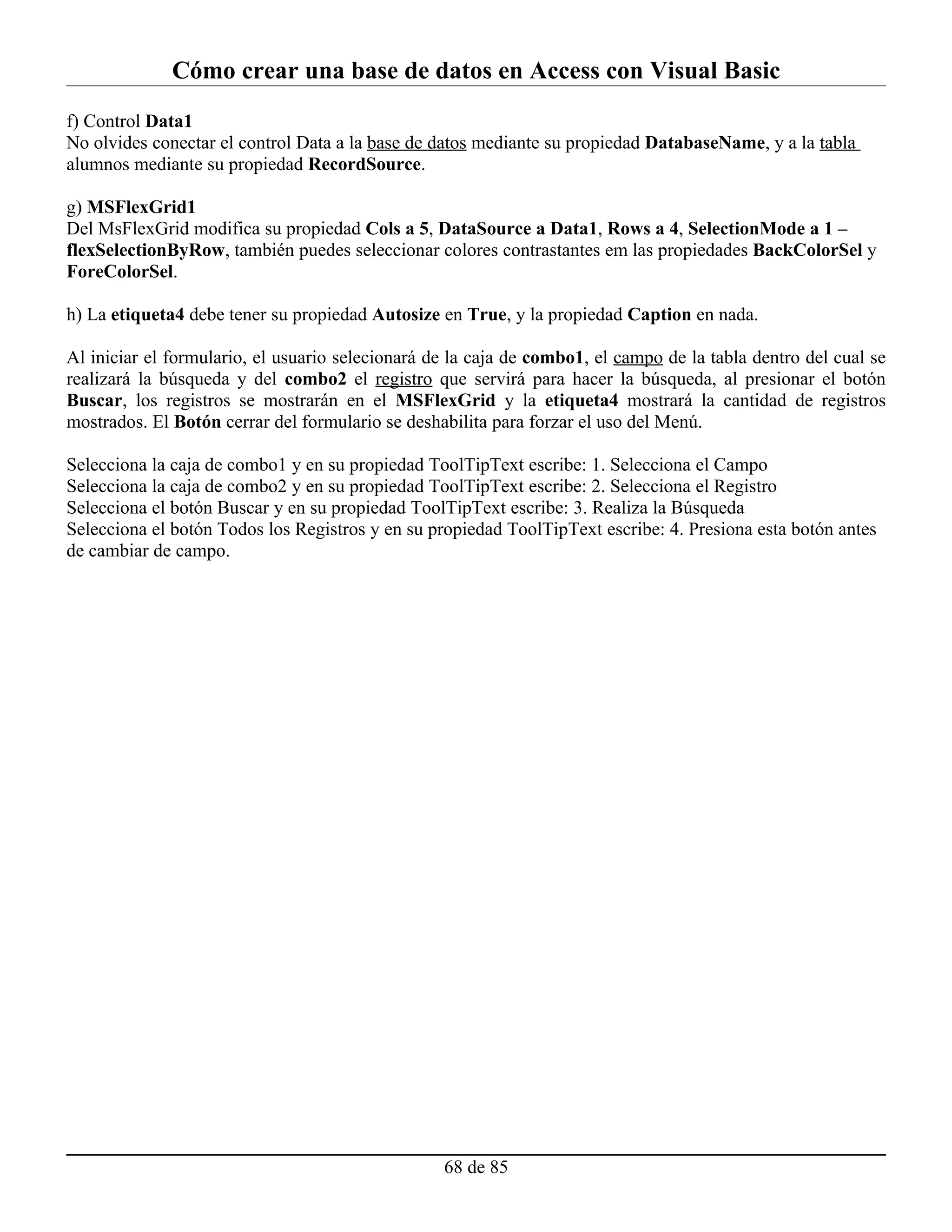 Cómo crear una base de datos en Access con Visual Basic
f) Control Data1
No olvides conectar el control Data a la base de datos mediante su propiedad DatabaseName, y a la tabla
alumnos mediante su propiedad RecordSource.

g) MSFlexGrid1
Del MsFlexGrid modifica su propiedad Cols a 5, DataSource a Data1, Rows a 4, SelectionMode a 1 –
flexSelectionByRow, también puedes seleccionar colores contrastantes em las propiedades BackColorSel y
ForeColorSel.

h) La etiqueta4 debe tener su propiedad Autosize en True, y la propiedad Caption en nada.

Al iniciar el formulario, el usuario selecionará de la caja de combo1, el campo de la tabla dentro del cual se
realizará la búsqueda y del combo2 el registro que servirá para hacer la búsqueda, al presionar el botón
Buscar, los registros se mostrarán en el MSFlexGrid y la etiqueta4 mostrará la cantidad de registros
mostrados. El Botón cerrar del formulario se deshabilita para forzar el uso del Menú.

Selecciona la caja de combo1 y en su propiedad ToolTipText escribe: 1. Selecciona el Campo
Selecciona la caja de combo2 y en su propiedad ToolTipText escribe: 2. Selecciona el Registro
Selecciona el botón Buscar y en su propiedad ToolTipText escribe: 3. Realiza la Búsqueda
Selecciona el botón Todos los Registros y en su propiedad ToolTipText escribe: 4. Presiona esta botón antes
de cambiar de campo.




                                                  68 de 85
 